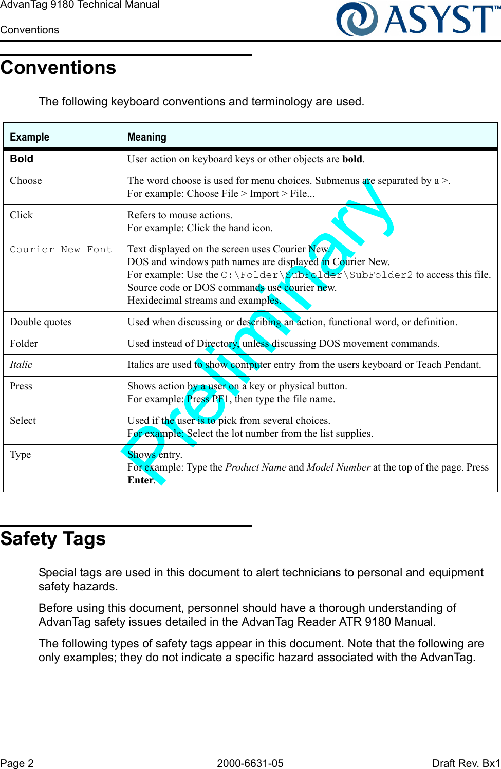 Page 2 2000-6631-05 Draft Rev. Bx1AdvanTag 9180 Technical Manual ConventionsConventionsThe following keyboard conventions and terminology are used.Safety TagsSpecial tags are used in this document to alert technicians to personal and equipment safety hazards.Before using this document, personnel should have a thorough understanding of AdvanTag safety issues detailed in the AdvanTag Reader ATR 9180 Manual.The following types of safety tags appear in this document. Note that the following are only examples; they do not indicate a specific hazard associated with the AdvanTag.Example MeaningBold User action on keyboard keys or other objects are bold.Choose The word choose is used for menu choices. Submenus are separated by a &gt;.For example: Choose File &gt; Import &gt; File...Click Refers to mouse actions.For example: Click the hand icon.Courier New Font Text displayed on the screen uses Courier New.DOS and windows path names are displayed in Courier New.For example: Use the C:\Folder\SubFolder\SubFolder2 to access this file.Source code or DOS commands use courier new.Hexidecimal streams and examples.Double quotes Used when discussing or describing an action, functional word, or definition.Folder Used instead of Directory, unless discussing DOS movement commands.Italic Italics are used to show computer entry from the users keyboard or Teach Pendant.Press Shows action by a user on a key or physical button.For example: Press PF1, then type the file name.Select Used if the user is to pick from several choices.For example: Select the lot number from the list supplies.Type Shows entry.For example: Type the Product Name and Model Number at the top of the page. Press Enter.