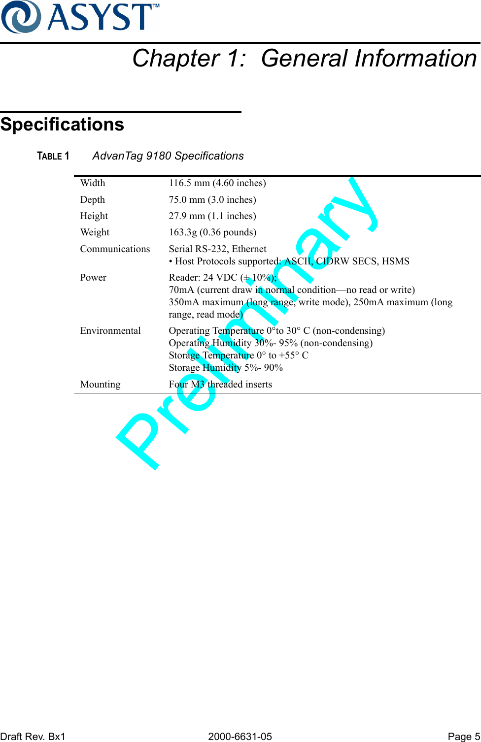 Draft Rev. Bx1 2000-6631-05 Page 5Chapter 1:  General InformationSpecificationsTABLE 1 AdvanTag 9180 SpecificationsWidth 116.5 mm (4.60 inches)Depth 75.0 mm (3.0 inches)Height 27.9 mm (1.1 inches)Weight 163.3g (0.36 pounds) Communications Serial RS-232, Ethernet• Host Protocols supported: ASCII, CIDRW SECS, HSMSPower Reader: 24 VDC (± 10%); 70mA (current draw in normal condition—no read or write)350mA maximum (long range, write mode), 250mA maximum (long range, read mode)Environmental Operating Temperature 0°to 30° C (non-condensing)Operating Humidity 30%- 95% (non-condensing)Storage Temperature 0° to +55° CStorage Humidity 5%- 90%Mounting Four M3 threaded inserts