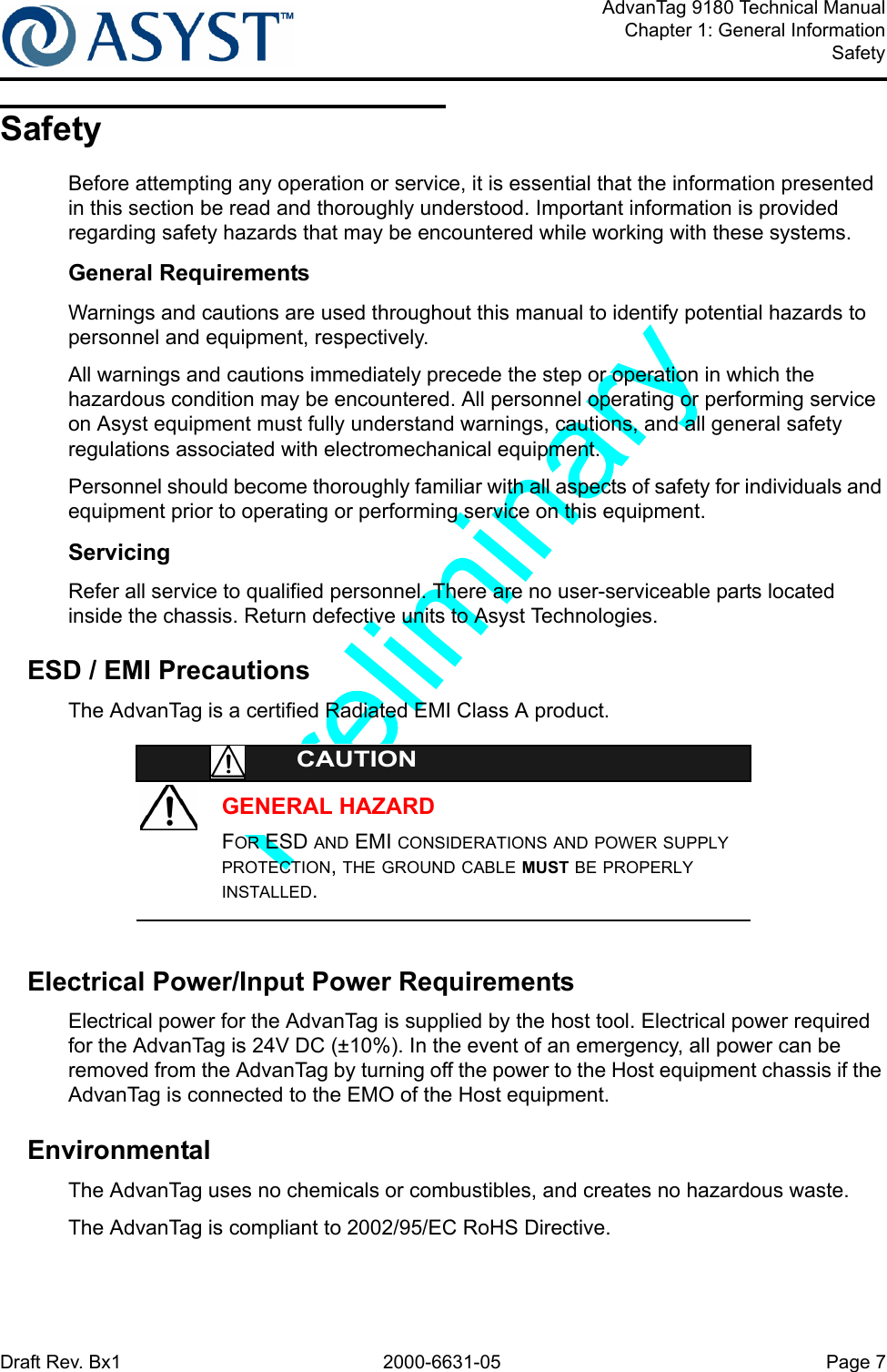 Draft Rev. Bx1 2000-6631-05 Page 7AdvanTag 9180 Technical ManualChapter 1: General InformationSafetySafetyBefore attempting any operation or service, it is essential that the information presented in this section be read and thoroughly understood. Important information is provided regarding safety hazards that may be encountered while working with these systems.General RequirementsWarnings and cautions are used throughout this manual to identify potential hazards to personnel and equipment, respectively.All warnings and cautions immediately precede the step or operation in which the hazardous condition may be encountered. All personnel operating or performing service on Asyst equipment must fully understand warnings, cautions, and all general safety regulations associated with electromechanical equipment.Personnel should become thoroughly familiar with all aspects of safety for individuals and equipment prior to operating or performing service on this equipment.ServicingRefer all service to qualified personnel. There are no user-serviceable parts located inside the chassis. Return defective units to Asyst Technologies.ESD / EMI PrecautionsThe AdvanTag is a certified Radiated EMI Class A product.GENERAL HAZARDCAUTIONFOR ESD AND EMI CONSIDERATIONS AND POWER SUPPLY PROTECTION, THE GROUND CABLE MUST BE PROPERLY INSTALLED.Electrical Power/Input Power RequirementsElectrical power for the AdvanTag is supplied by the host tool. Electrical power required for the AdvanTag is 24V DC (±10%). In the event of an emergency, all power can be removed from the AdvanTag by turning off the power to the Host equipment chassis if the AdvanTag is connected to the EMO of the Host equipment.EnvironmentalThe AdvanTag uses no chemicals or combustibles, and creates no hazardous waste.The AdvanTag is compliant to 2002/95/EC RoHS Directive.