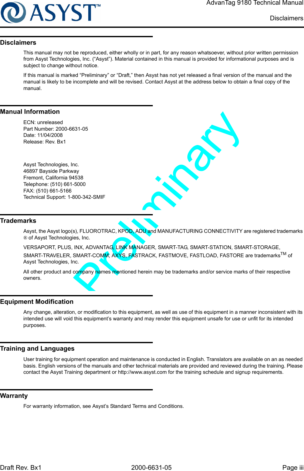 Draft Rev. Bx1 2000-6631-05 Page iiiAdvanTag 9180 Technical ManualDisclaimersDisclaimersThis manual may not be reproduced, either wholly or in part, for any reason whatsoever, without prior written permission from Asyst Technologies, Inc. (“Asyst”). Material contained in this manual is provided for informational purposes and is subject to change without notice.If this manual is marked “Preliminary” or “Draft,” then Asyst has not yet released a final version of the manual and the manual is likely to be incomplete and will be revised. Contact Asyst at the address below to obtain a final copy of the manual.Manual InformationECN: unreleasedPart Number: 2000-6631-05Date: 11/04/2008Release: Rev. Bx1Asyst Technologies, Inc.46897 Bayside ParkwayFremont, California 94538Telephone: (510) 661-5000FAX: (510) 661-5166Technical Support: 1-800-342-SMIFTrademarksAsyst, the Asyst logo(s), FLUOROTRAC, KPOD, ADU and MANUFACTURING CONNECTIVITY are registered trademarks ® of Asyst Technologies, Inc.VERSAPORT, PLUS, INX, ADVANTAG, LINK MANAGER, SMART-TAG, SMART-STATION, SMART-STORAGE, SMART-TRAVELER, SMART-COMM, AXYS, FASTRACK, FASTMOVE, FASTLOAD, FASTORE are trademarksTM of Asyst Technologies, Inc.All other product and company names mentioned herein may be trademarks and/or service marks of their respective owners.Equipment ModificationAny change, alteration, or modification to this equipment, as well as use of this equipment in a manner inconsistent with its intended use will void this equipment’s warranty and may render this equipment unsafe for use or unfit for its intended purposes.Training and LanguagesUser training for equipment operation and maintenance is conducted in English. Translators are available on an as needed basis. English versions of the manuals and other technical materials are provided and reviewed during the training. Please contact the Asyst Training department or http://www.asyst.com for the training schedule and signup requirements.WarrantyFor warranty information, see Asyst’s Standard Terms and Conditions.