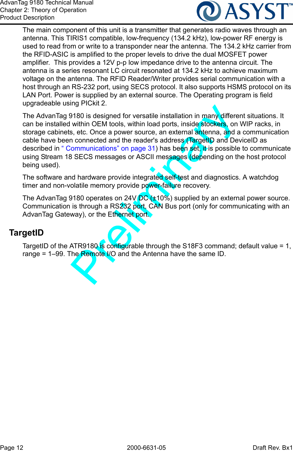 Page 12 2000-6631-05 Draft Rev. Bx1AdvanTag 9180 Technical ManualChapter 2: Theory of OperationProduct DescriptionThe main component of this unit is a transmitter that generates radio waves through an antenna. This TIRIS1 compatible, low-frequency (134.2 kHz), low-power RF energy is used to read from or write to a transponder near the antenna. The 134.2 kHz carrier from the RFID-ASIC is amplified to the proper levels to drive the dual MOSFET power amplifier.  This provides a 12V p-p low impedance drive to the antenna circuit. The antenna is a series resonant LC circuit resonated at 134.2 kHz to achieve maximum voltage on the antenna. The RFID Reader/Writer provides serial communication with a host through an RS-232 port, using SECS protocol. It also supports HSMS protocol on its LAN Port. Power is supplied by an external source. The Operating program is field upgradeable using PICkit 2.The AdvanTag 9180 is designed for versatile installation in many different situations. It can be installed within OEM tools, within load ports, inside stockers, on WIP racks, in storage cabinets, etc. Once a power source, an external antenna, and a communication cable have been connected and the reader&apos;s address (TargetID and DeviceID as described in “ Communications” on page 31) has been set, it is possible to communicate using Stream 18 SECS messages or ASCII messages (depending on the host protocol being used). The software and hardware provide integrated self-test and diagnostics. A watchdog timer and non-volatile memory provide power-failure recovery.The AdvanTag 9180 operates on 24V DC (±10%) supplied by an external power source. Communication is through a RS232 port, CAN Bus port (only for communicating with an AdvanTag Gateway), or the Ethernet port.TargetIDTargetID of the ATR9180 is configurable through the S18F3 command; default value = 1, range = 1–99. The Remote I/O and the Antenna have the same ID.