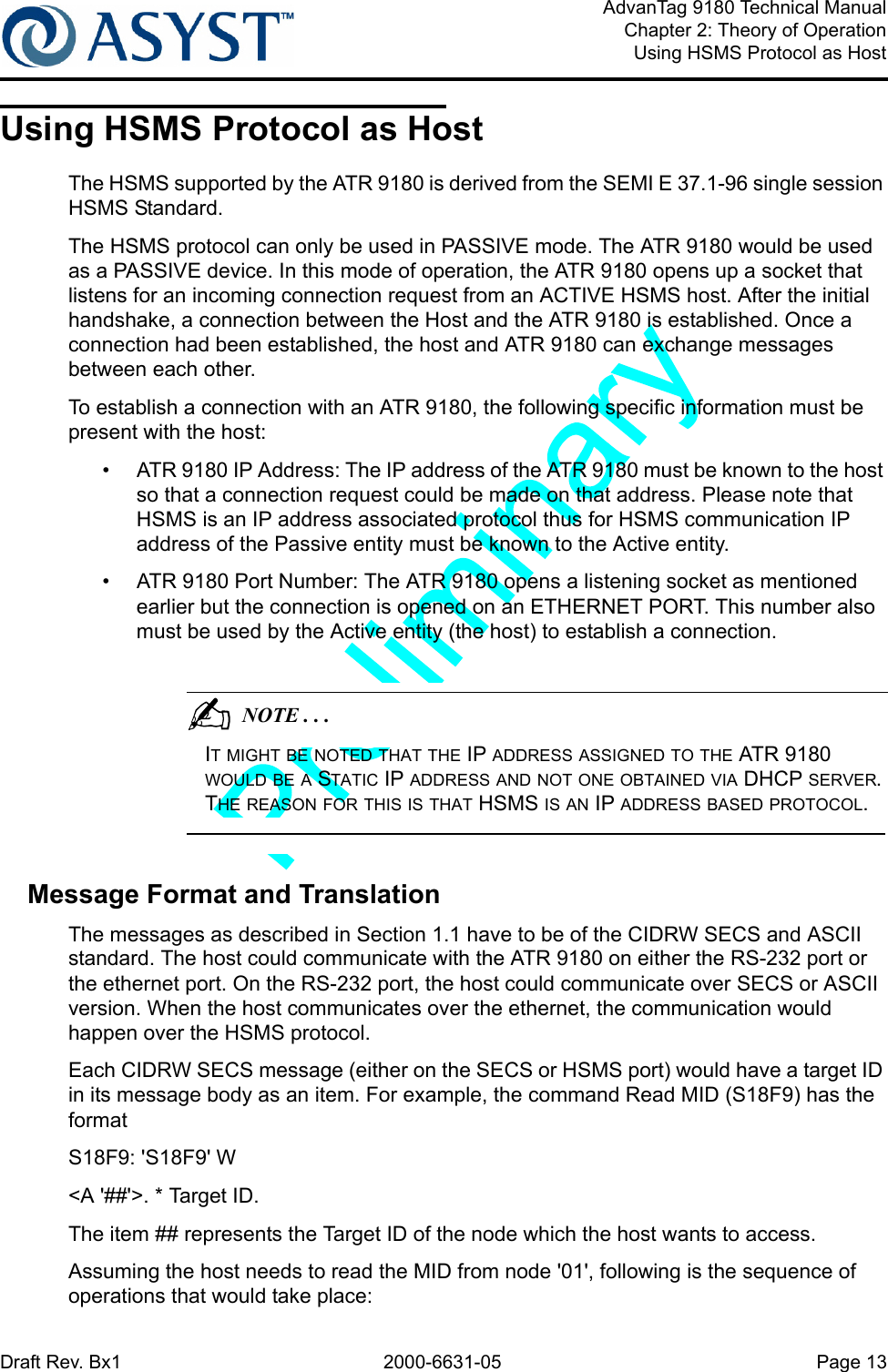 Draft Rev. Bx1 2000-6631-05 Page 13AdvanTag 9180 Technical ManualChapter 2: Theory of OperationUsing HSMS Protocol as HostUsing HSMS Protocol as HostThe HSMS supported by the ATR 9180 is derived from the SEMI E 37.1-96 single session HSMS Standard.The HSMS protocol can only be used in PASSIVE mode. The ATR 9180 would be used as a PASSIVE device. In this mode of operation, the ATR 9180 opens up a socket that listens for an incoming connection request from an ACTIVE HSMS host. After the initial handshake, a connection between the Host and the ATR 9180 is established. Once a connection had been established, the host and ATR 9180 can exchange messages between each other. To establish a connection with an ATR 9180, the following specific information must be present with the host:•  ATR 9180 IP Address: The IP address of the ATR 9180 must be known to the host so that a connection request could be made on that address. Please note that HSMS is an IP address associated protocol thus for HSMS communication IP address of the Passive entity must be known to the Active entity.•  ATR 9180 Port Number: The ATR 9180 opens a listening socket as mentioned earlier but the connection is opened on an ETHERNET PORT. This number also must be used by the Active entity (the host) to establish a connection.                                          NOTE . . .IT MIGHT BE NOTED THAT THE IP ADDRESS ASSIGNED TO THE ATR 9180 WOULD BE A STATIC IP ADDRESS AND NOT ONE OBTAINED VIA DHCP SERVER. THE REASON FOR THIS IS THAT HSMS IS AN IP ADDRESS BASED PROTOCOL. Message Format and TranslationThe messages as described in Section 1.1 have to be of the CIDRW SECS and ASCII standard. The host could communicate with the ATR 9180 on either the RS-232 port or the ethernet port. On the RS-232 port, the host could communicate over SECS or ASCII version. When the host communicates over the ethernet, the communication would happen over the HSMS protocol.Each CIDRW SECS message (either on the SECS or HSMS port) would have a target ID in its message body as an item. For example, the command Read MID (S18F9) has the format S18F9: &apos;S18F9&apos; W&lt;A &apos;##&apos;&gt;. * Target ID. The item ## represents the Target ID of the node which the host wants to access.Assuming the host needs to read the MID from node &apos;01&apos;, following is the sequence of operations that would take place: