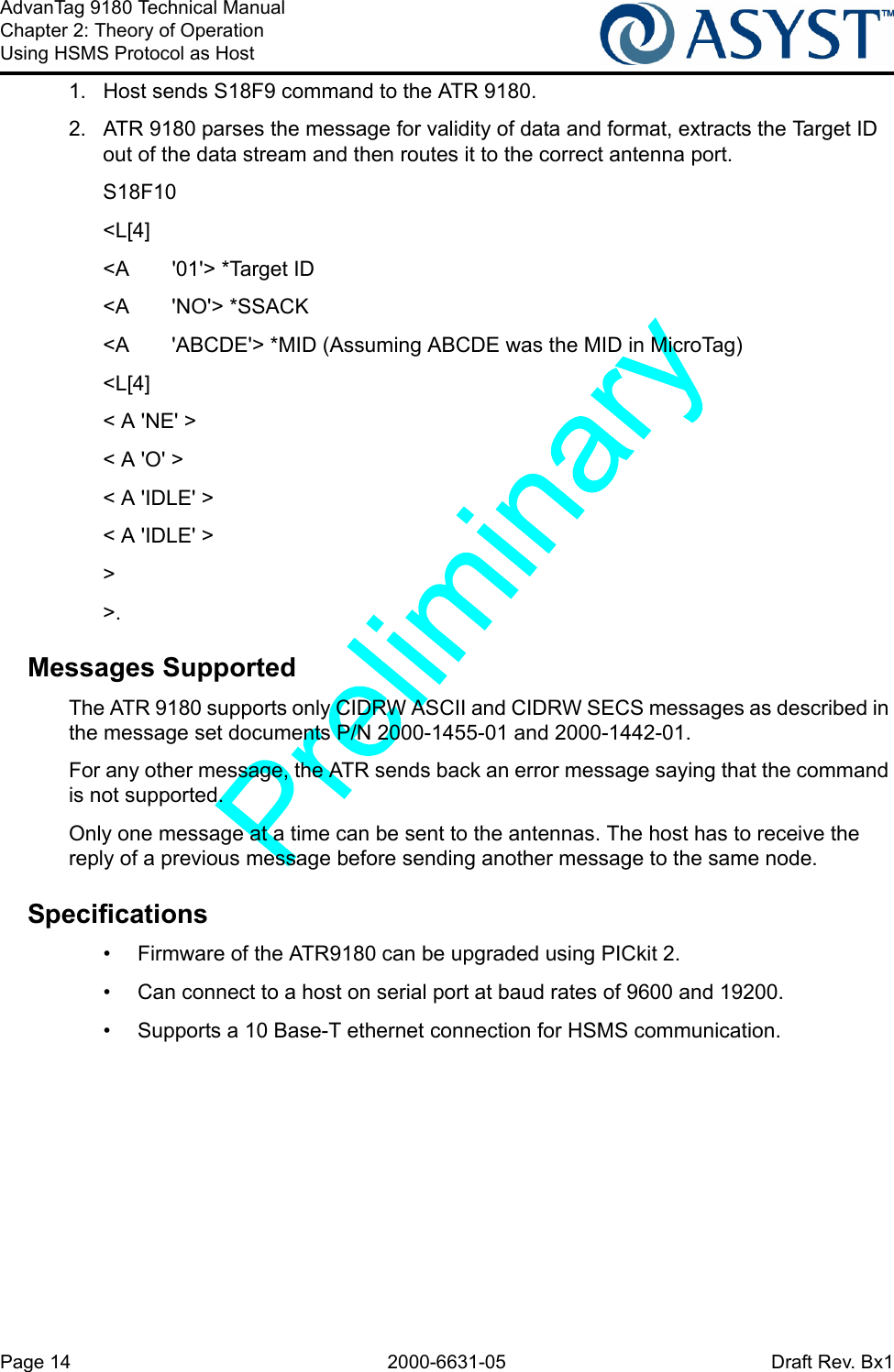 Page 14 2000-6631-05 Draft Rev. Bx1AdvanTag 9180 Technical ManualChapter 2: Theory of OperationUsing HSMS Protocol as Host1.  Host sends S18F9 command to the ATR 9180.2.  ATR 9180 parses the message for validity of data and format, extracts the Target ID out of the data stream and then routes it to the correct antenna port.S18F10 &lt;L[4]&lt;A  &apos;01&apos;&gt; *Target ID&lt;A &apos;NO&apos;&gt; *SSACK&lt;A &apos;ABCDE&apos;&gt; *MID (Assuming ABCDE was the MID in MicroTag)&lt;L[4]&lt; A &apos;NE&apos; &gt;&lt; A &apos;O&apos; &gt;&lt; A &apos;IDLE&apos; &gt;&lt; A &apos;IDLE&apos; &gt;&gt;&gt;.Messages SupportedThe ATR 9180 supports only CIDRW ASCII and CIDRW SECS messages as described in the message set documents P/N 2000-1455-01 and 2000-1442-01.For any other message, the ATR sends back an error message saying that the command is not supported.Only one message at a time can be sent to the antennas. The host has to receive the reply of a previous message before sending another message to the same node.Specifications•  Firmware of the ATR9180 can be upgraded using PICkit 2.•  Can connect to a host on serial port at baud rates of 9600 and 19200. •  Supports a 10 Base-T ethernet connection for HSMS communication.