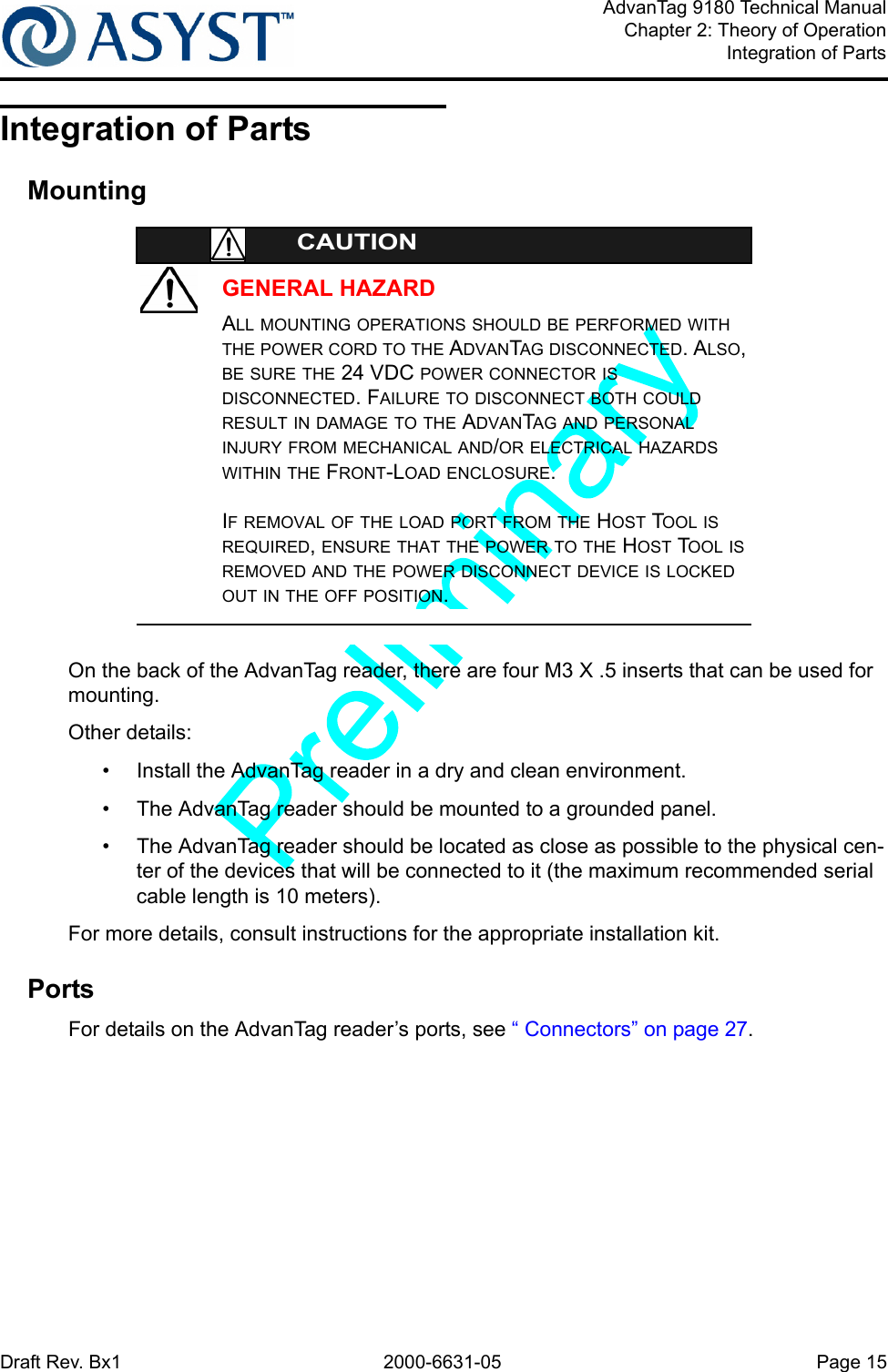 Draft Rev. Bx1 2000-6631-05 Page 15AdvanTag 9180 Technical ManualChapter 2: Theory of OperationIntegration of PartsIntegration of PartsMountingGENERAL HAZARDCAUTIONALL MOUNTING OPERATIONS SHOULD BE PERFORMED WITH THE POWER CORD TO THE ADVANTAG DISCONNECTED. ALSO, BE SURE THE 24 VDC POWER CONNECTOR IS DISCONNECTED. FAILURE TO DISCONNECT BOTH COULD RESULT IN DAMAGE TO THE ADVANTAG AND PERSONAL INJURY FROM MECHANICAL AND/OR ELECTRICAL HAZARDS WITHIN THE FRONT-LOAD ENCLOSURE.IF REMOVAL OF THE LOAD PORT FROM THE HOST TOOL IS REQUIRED, ENSURE THAT THE POWER TO THE HOST TOOL IS REMOVED AND THE POWER DISCONNECT DEVICE IS LOCKED OUT IN THE OFF POSITION.On the back of the AdvanTag reader, there are four M3 X .5 inserts that can be used for mounting. Other details:•  Install the AdvanTag reader in a dry and clean environment.•  The AdvanTag reader should be mounted to a grounded panel.•  The AdvanTag reader should be located as close as possible to the physical cen-ter of the devices that will be connected to it (the maximum recommended serial cable length is 10 meters).For more details, consult instructions for the appropriate installation kit.PortsFor details on the AdvanTag reader’s ports, see “ Connectors” on page 27.