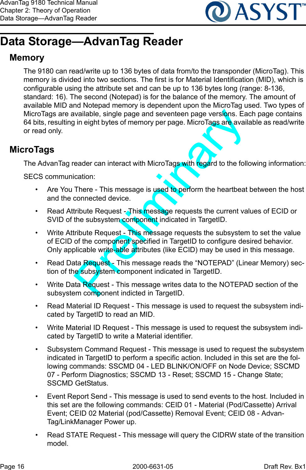 Page 16 2000-6631-05 Draft Rev. Bx1AdvanTag 9180 Technical ManualChapter 2: Theory of OperationData Storage—AdvanTag ReaderData Storage—AdvanTag ReaderMemoryThe 9180 can read/write up to 136 bytes of data from/to the transponder (MicroTag). This memory is divided into two sections. The first is for Material Identification (MID), which is configurable using the attribute set and can be up to 136 bytes long (range: 8-136, standard: 16). The second (Notepad) is for the balance of the memory. The amount of available MID and Notepad memory is dependent upon the MicroTag used. Two types of MicroTags are available, single page and seventeen page versions. Each page contains 64 bits, resulting in eight bytes of memory per page. MicroTags are available as read/write or read only.MicroTagsThe AdvanTag reader can interact with MicroTags with regard to the following information:SECS communication:•  Are You There - This message is used to perform the heartbeat between the host and the connected device.•  Read Attribute Request - This message requests the current values of ECID or SVID of the subsystem component indicated in TargetID.•  Write Attribute Request - This message requests the subsystem to set the value of ECID of the component specified in TargetID to configure desired behavior. Only applicable write-able attributes (like ECID) may be used in this message.•  Read Data Request - This message reads the “NOTEPAD” (Linear Memory) sec-tion of the subsystem component indicated in TargetID.•  Write Data Request - This message writes data to the NOTEPAD section of the subsystem component indicted in TargetID.•  Read Material ID Request - This message is used to request the subsystem indi-cated by TargetID to read an MID.•  Write Material ID Request - This message is used to request the subsystem indi-cated by TargetID to write a Material identifier.•  Subsystem Command Request - This message is used to request the subsystem indicated in TargetID to perform a specific action. Included in this set are the fol-lowing commands: SSCMD 04 - LED BLINK/ON/OFF on Node Device; SSCMD 07 - Perform Diagnostics; SSCMD 13 - Reset; SSCMD 15 - Change State; SSCMD GetStatus.•  Event Report Send - This message is used to send events to the host. Included in this set are the following commands: CEID 01 - Material (Pod/Cassette) Arrival Event; CEID 02 Material (pod/Cassette) Removal Event; CEID 08 - Advan-Tag/LinkManager Power up.•  Read STATE Request - This message will query the CIDRW state of the transition model.