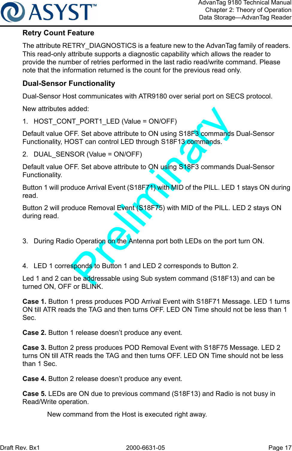 Draft Rev. Bx1 2000-6631-05 Page 17AdvanTag 9180 Technical ManualChapter 2: Theory of OperationData Storage—AdvanTag ReaderRetry Count FeatureThe attribute RETRY_DIAGNOSTICS is a feature new to the AdvanTag family of readers. This read-only attribute supports a diagnostic capability which allows the reader to provide the number of retries performed in the last radio read/write command. Please note that the information returned is the count for the previous read only.Dual-Sensor FunctionalityDual-Sensor Host communicates with ATR9180 over serial port on SECS protocol.New attributes added:1.  HOST_CONT_PORT1_LED (Value = ON/OFF)Default value OFF. Set above attribute to ON using S18F3 commands Dual-Sensor Functionality, HOST can control LED through S18F13 commands.2.  DUAL_SENSOR (Value = ON/OFF)Default value OFF. Set above attribute to ON using S18F3 commands Dual-Sensor Functionality.Button 1 will produce Arrival Event (S18F71) with MID of the PILL. LED 1 stays ON during read. Button 2 will produce Removal Event (S18F75) with MID of the PILL. LED 2 stays ON during read.3.  During Radio Operation on the Antenna port both LEDs on the port turn ON.4.  LED 1 corresponds to Button 1 and LED 2 corresponds to Button 2. Led 1 and 2 can be addressable using Sub system command (S18F13) and can be turned ON, OFF or BLINK.Case 1. Button 1 press produces POD Arrival Event with S18F71 Message. LED 1 turns ON till ATR reads the TAG and then turns OFF. LED ON Time should not be less than 1 Sec.Case 2. Button 1 release doesn’t produce any event.Case 3. Button 2 press produces POD Removal Event with S18F75 Message. LED 2 turns ON till ATR reads the TAG and then turns OFF. LED ON Time should not be less than 1 Sec.Case 4. Button 2 release doesn’t produce any event.Case 5. LEDs are ON due to previous command (S18F13) and Radio is not busy in Read/Write operation.New command from the Host is executed right away.