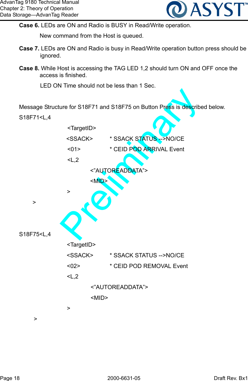 Page 18 2000-6631-05 Draft Rev. Bx1AdvanTag 9180 Technical ManualChapter 2: Theory of OperationData Storage—AdvanTag ReaderCase 6. LEDs are ON and Radio is BUSY in Read/Write operation.New command from the Host is queued.Case 7. LEDs are ON and Radio is busy in Read/Write operation button press should be ignored.Case 8. While Host is accessing the TAG LED 1,2 should turn ON and OFF once the access is finished.LED ON Time should not be less than 1 Sec.Message Structure for S18F71 and S18F75 on Button Press is described below.S18F71&lt;L,4      &lt;TargetID&gt;&lt;SSACK&gt; * SSACK STATUS --&gt;NO/CE      &lt;01&gt; * CEID POD ARRIVAL Event      &lt;L,2&lt;”AUTOREADDATA”&gt;&lt;MID&gt;      &gt;&gt;S18F75&lt;L,4      &lt;TargetID&gt;&lt;SSACK&gt; * SSACK STATUS --&gt;NO/CE      &lt;02&gt; * CEID POD REMOVAL Event      &lt;L,2&lt;”AUTOREADDATA”&gt;&lt;MID&gt;      &gt;&gt;