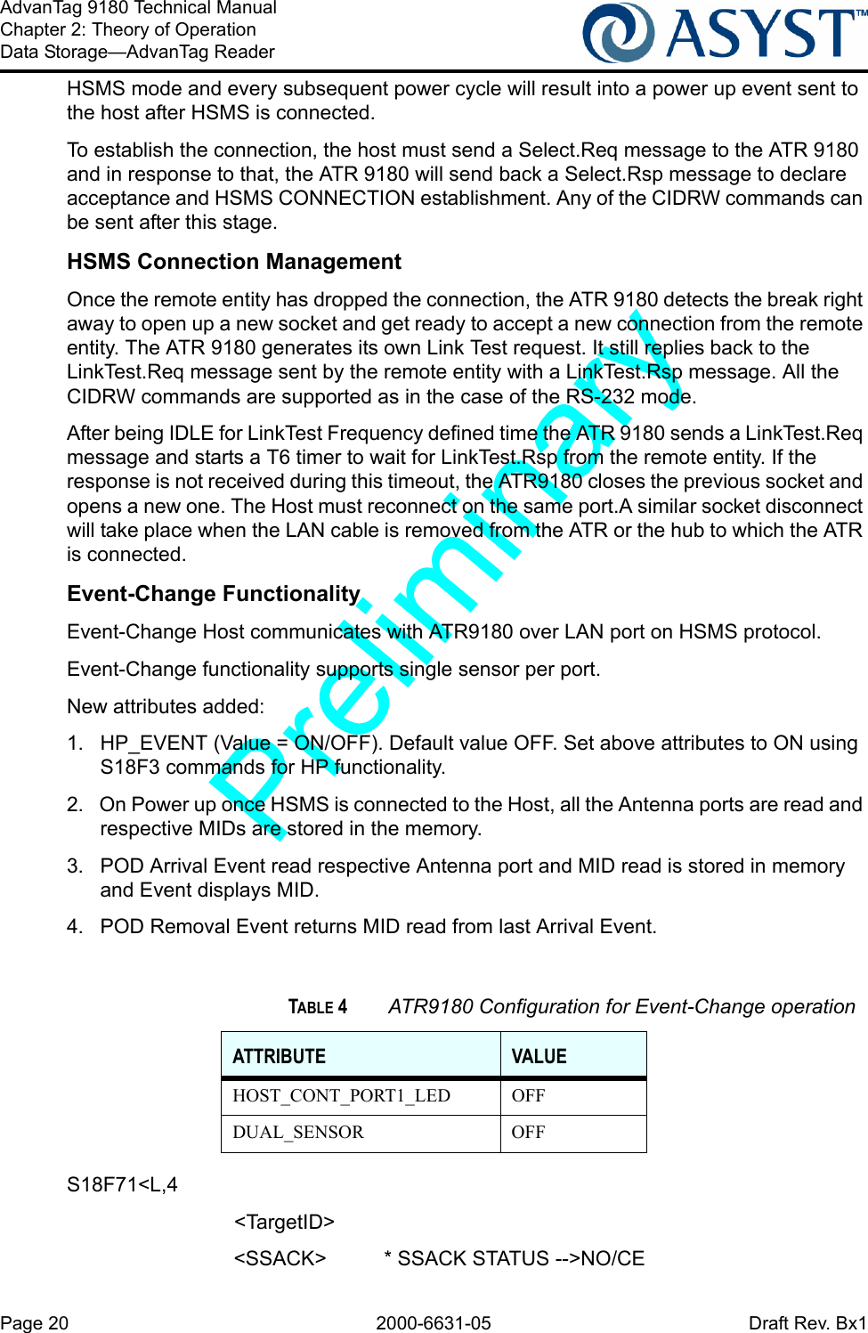 Page 20 2000-6631-05 Draft Rev. Bx1AdvanTag 9180 Technical ManualChapter 2: Theory of OperationData Storage—AdvanTag ReaderHSMS mode and every subsequent power cycle will result into a power up event sent to the host after HSMS is connected. To establish the connection, the host must send a Select.Req message to the ATR 9180 and in response to that, the ATR 9180 will send back a Select.Rsp message to declare acceptance and HSMS CONNECTION establishment. Any of the CIDRW commands can be sent after this stage.HSMS Connection ManagementOnce the remote entity has dropped the connection, the ATR 9180 detects the break right away to open up a new socket and get ready to accept a new connection from the remote entity. The ATR 9180 generates its own Link Test request. It still replies back to the LinkTest.Req message sent by the remote entity with a LinkTest.Rsp message. All the CIDRW commands are supported as in the case of the RS-232 mode.After being IDLE for LinkTest Frequency defined time the ATR 9180 sends a LinkTest.Req message and starts a T6 timer to wait for LinkTest.Rsp from the remote entity. If the response is not received during this timeout, the ATR9180 closes the previous socket and opens a new one. The Host must reconnect on the same port.A similar socket disconnect will take place when the LAN cable is removed from the ATR or the hub to which the ATR is connected.Event-Change FunctionalityEvent-Change Host communicates with ATR9180 over LAN port on HSMS protocol.Event-Change functionality supports single sensor per port.New attributes added:1.  HP_EVENT (Value = ON/OFF). Default value OFF. Set above attributes to ON using S18F3 commands for HP functionality.2.  On Power up once HSMS is connected to the Host, all the Antenna ports are read and respective MIDs are stored in the memory.3.  POD Arrival Event read respective Antenna port and MID read is stored in memory and Event displays MID.4.  POD Removal Event returns MID read from last Arrival Event.S18F71&lt;L,4      &lt;TargetID&gt;&lt;SSACK&gt; * SSACK STATUS --&gt;NO/CETABLE 4 ATR9180 Configuration for Event-Change operationATTRIBUTE VALUEHOST_CONT_PORT1_LED OFFDUAL_SENSOR OFF