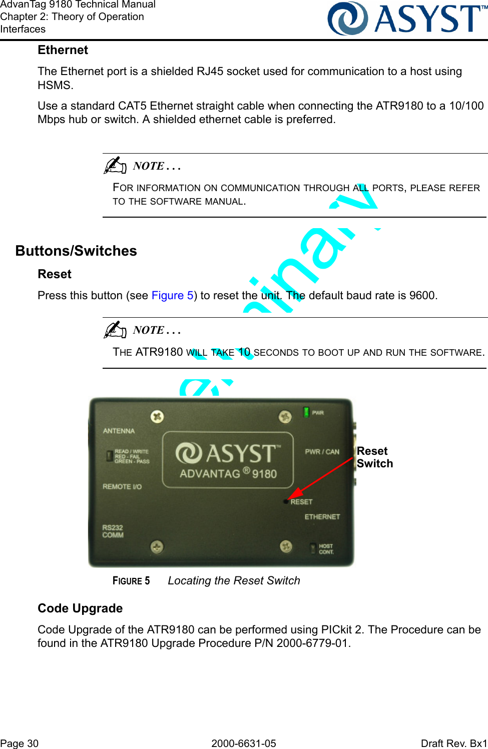 Page 30 2000-6631-05 Draft Rev. Bx1AdvanTag 9180 Technical ManualChapter 2: Theory of OperationInterfacesEthernetThe Ethernet port is a shielded RJ45 socket used for communication to a host using HSMS.Use a standard CAT5 Ethernet straight cable when connecting the ATR9180 to a 10/100 Mbps hub or switch. A shielded ethernet cable is preferred.                                          NOTE . . .FOR INFORMATION ON COMMUNICATION THROUGH ALL PORTS, PLEASE REFER TO THE SOFTWARE MANUAL.Buttons/SwitchesResetPress this button (see Figure 5) to reset the unit. The default baud rate is 9600.                                          NOTE . . .THE ATR9180 WILL TAKE 10 SECONDS TO BOOT UP AND RUN THE SOFTWARE.FIGURE 5 Locating the Reset SwitchCode UpgradeCode Upgrade of the ATR9180 can be performed using PICkit 2. The Procedure can be found in the ATR9180 Upgrade Procedure P/N 2000-6779-01.Reset Switch