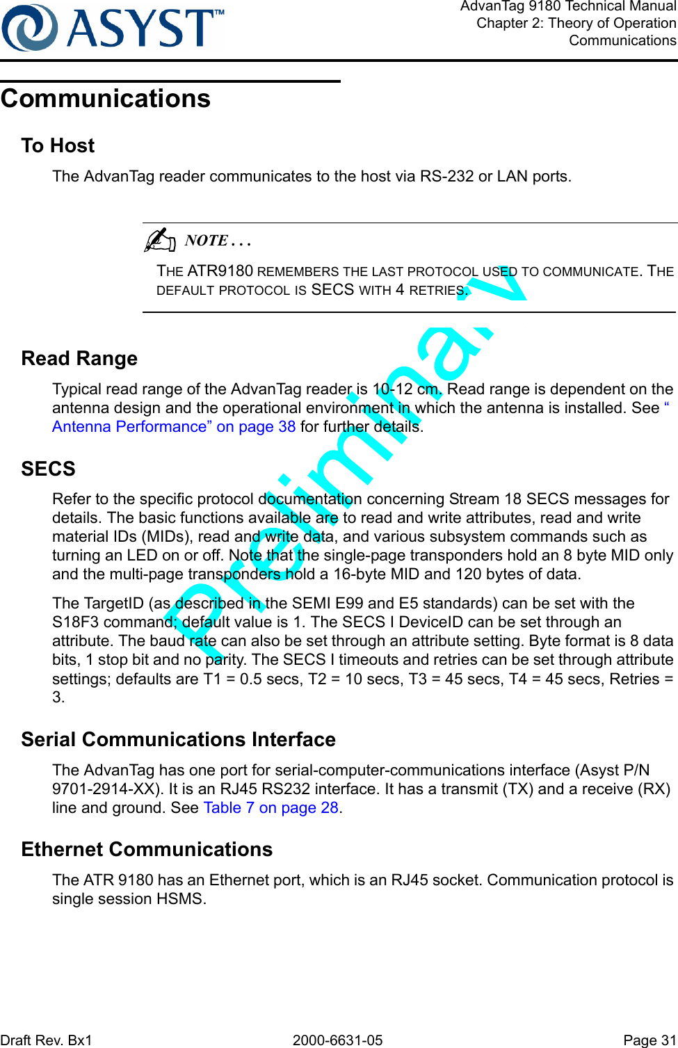 Draft Rev. Bx1 2000-6631-05 Page 31AdvanTag 9180 Technical ManualChapter 2: Theory of OperationCommunicationsCommunicationsTo HostThe AdvanTag reader communicates to the host via RS-232 or LAN ports.                                          NOTE . . .THE ATR9180 REMEMBERS THE LAST PROTOCOL USED TO COMMUNICATE. THE DEFAULT PROTOCOL IS SECS WITH 4 RETRIES. Read RangeTypical read range of the AdvanTag reader is 10-12 cm. Read range is dependent on the antenna design and the operational environment in which the antenna is installed. See “ Antenna Performance” on page 38 for further details.SECSRefer to the specific protocol documentation concerning Stream 18 SECS messages for details. The basic functions available are to read and write attributes, read and write material IDs (MIDs), read and write data, and various subsystem commands such as turning an LED on or off. Note that the single-page transponders hold an 8 byte MID only and the multi-page transponders hold a 16-byte MID and 120 bytes of data.The TargetID (as described in the SEMI E99 and E5 standards) can be set with the S18F3 command; default value is 1. The SECS I DeviceID can be set through an attribute. The baud rate can also be set through an attribute setting. Byte format is 8 data bits, 1 stop bit and no parity. The SECS I timeouts and retries can be set through attribute settings; defaults are T1 = 0.5 secs, T2 = 10 secs, T3 = 45 secs, T4 = 45 secs, Retries = 3.Serial Communications InterfaceThe AdvanTag has one port for serial-computer-communications interface (Asyst P/N 9701-2914-XX). It is an RJ45 RS232 interface. It has a transmit (TX) and a receive (RX) line and ground. See Table 7 on page 28.Ethernet CommunicationsThe ATR 9180 has an Ethernet port, which is an RJ45 socket. Communication protocol is single session HSMS.