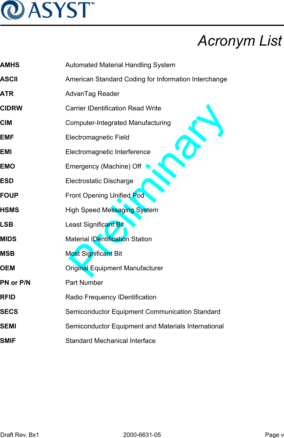 Draft Rev. Bx1 2000-6631-05 Page vAcronym ListAMHS Automated Material Handling SystemASCII American Standard Coding for Information InterchangeATR AdvanTag ReaderCIDRW Carrier IDentification Read WriteCIM Computer-Integrated ManufacturingEMF Electromagnetic FieldEMI Electromagnetic InterferenceEMO Emergency (Machine) OffESD Electrostatic DischargeFOUP Front Opening Unified PodHSMS High Speed Messaging SystemLSB Least Significant BitMIDS Material IDentification StationMSB Most Significant BitOEM Original Equipment ManufacturerPN or P/N Part NumberRFID Radio Frequency IDentificationSECS Semiconductor Equipment Communication StandardSEMI Semiconductor Equipment and Materials InternationalSMIF Standard Mechanical Interface