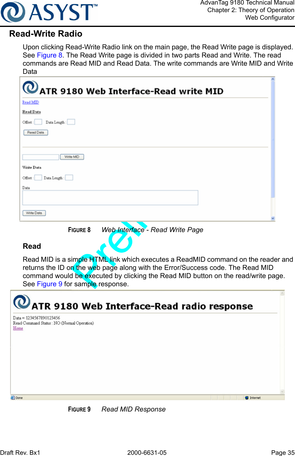 Draft Rev. Bx1 2000-6631-05 Page 35AdvanTag 9180 Technical ManualChapter 2: Theory of OperationWeb ConfiguratorRead-Write RadioUpon clicking Read-Write Radio link on the main page, the Read Write page is displayed. See Figure 8. The Read Write page is divided in two parts Read and Write. The read commands are Read MID and Read Data. The write commands are Write MID and Write DataFIGURE 8 Web Interface - Read Write PageReadRead MID is a simple HTML link which executes a ReadMID command on the reader and returns the ID on the web page along with the Error/Success code. The Read MID command would be executed by clicking the Read MID button on the read/write page. See Figure 9 for sample response. FIGURE 9 Read MID Response