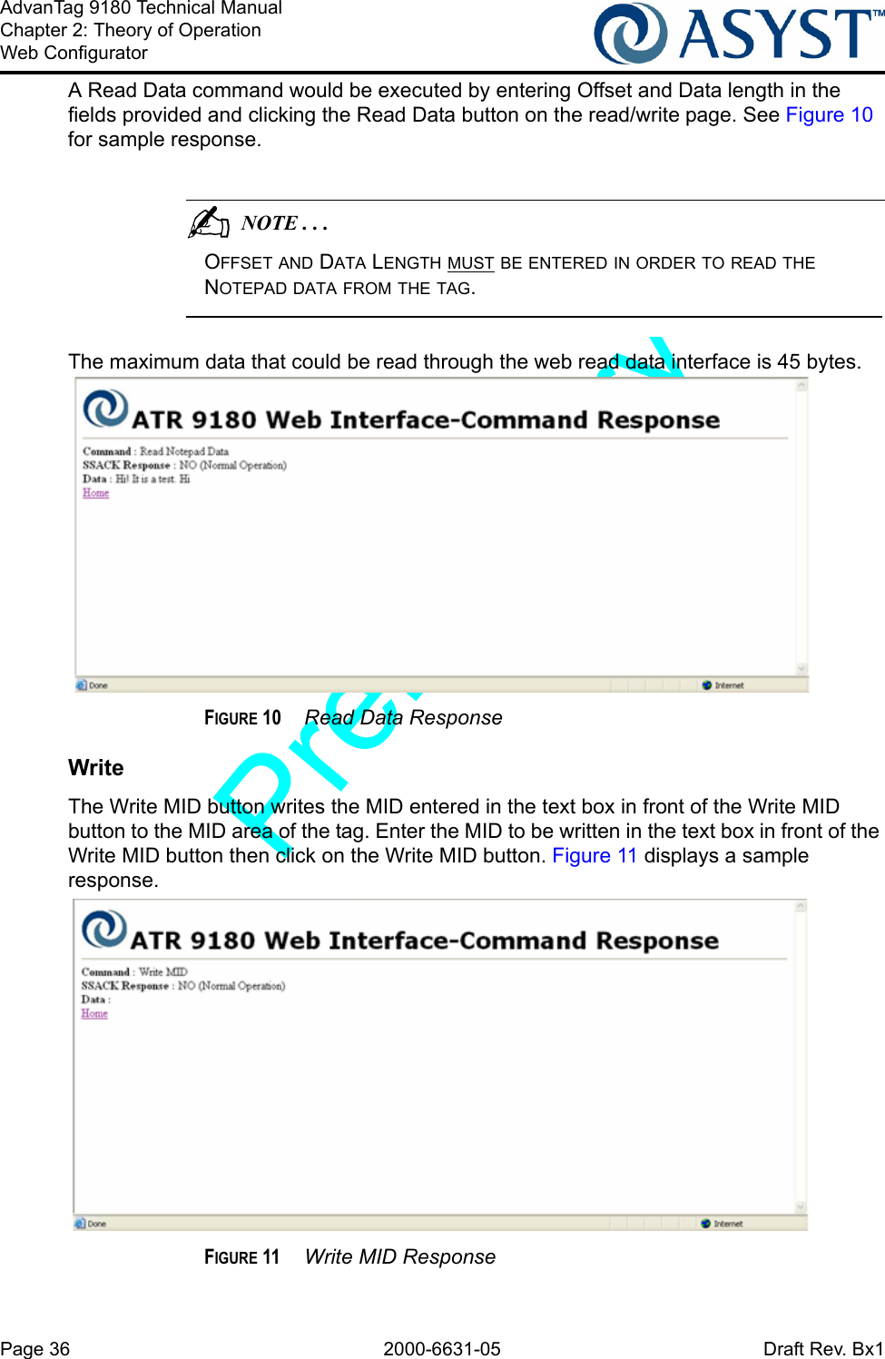 Page 36 2000-6631-05 Draft Rev. Bx1AdvanTag 9180 Technical ManualChapter 2: Theory of OperationWeb ConfiguratorA Read Data command would be executed by entering Offset and Data length in the fields provided and clicking the Read Data button on the read/write page. See Figure 10 for sample response.                                          NOTE . . .OFFSET AND DATA LENGTH MUST BE ENTERED IN ORDER TO READ THE NOTEPAD DATA FROM THE TAG. The maximum data that could be read through the web read data interface is 45 bytes.FIGURE 10  Read Data ResponseWriteThe Write MID button writes the MID entered in the text box in front of the Write MID button to the MID area of the tag. Enter the MID to be written in the text box in front of the Write MID button then click on the Write MID button. Figure 11 displays a sample response.FIGURE 11  Write MID Response