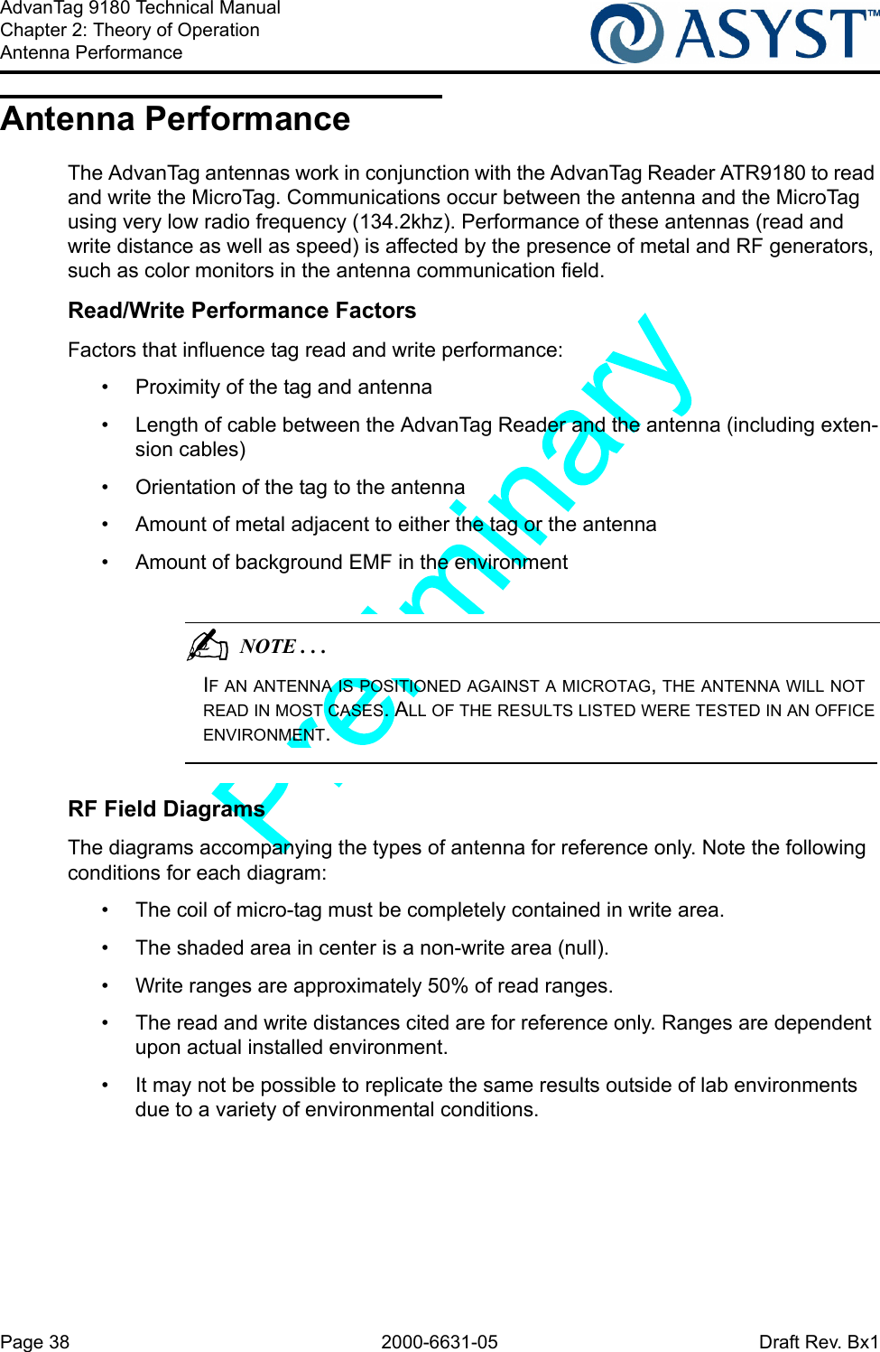 Page 38 2000-6631-05 Draft Rev. Bx1AdvanTag 9180 Technical ManualChapter 2: Theory of OperationAntenna PerformanceAntenna PerformanceThe AdvanTag antennas work in conjunction with the AdvanTag Reader ATR9180 to read and write the MicroTag. Communications occur between the antenna and the MicroTag using very low radio frequency (134.2khz). Performance of these antennas (read and write distance as well as speed) is affected by the presence of metal and RF generators, such as color monitors in the antenna communication field.Read/Write Performance FactorsFactors that influence tag read and write performance:•  Proximity of the tag and antenna•  Length of cable between the AdvanTag Reader and the antenna (including exten-sion cables)•  Orientation of the tag to the antenna•  Amount of metal adjacent to either the tag or the antenna•  Amount of background EMF in the environment                                          NOTE . . .IF AN ANTENNA IS POSITIONED AGAINST A MICROTAG, THE ANTENNA WILL NOT READ IN MOST CASES. ALL OF THE RESULTS LISTED WERE TESTED IN AN OFFICE ENVIRONMENT.RF Field Diagrams The diagrams accompanying the types of antenna for reference only. Note the following conditions for each diagram:•  The coil of micro-tag must be completely contained in write area.•  The shaded area in center is a non-write area (null).•  Write ranges are approximately 50% of read ranges.•  The read and write distances cited are for reference only. Ranges are dependent upon actual installed environment.•  It may not be possible to replicate the same results outside of lab environments due to a variety of environmental conditions.