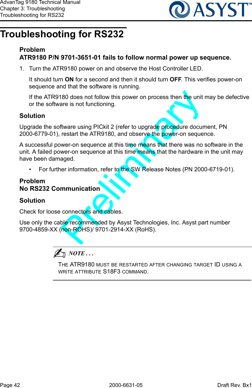 Page 42 2000-6631-05 Draft Rev. Bx1AdvanTag 9180 Technical ManualChapter 3: TroubleshootingTroubleshooting for RS232Troubleshooting for RS232ProblemATR9180 P/N 9701-3651-01 fails to follow normal power up sequence.1.  Turn the ATR9180 power on and observe the Host Controller LED.It should turn ON for a second and then it should turn OFF. This verifies power-on sequence and that the software is running.If the ATR9180 does not follow this power on process then the unit may be defective or the software is not functioning.SolutionUpgrade the software using PICkit 2 (refer to upgrade procedure document, PN 2000-6779-01), restart the ATR9180, and observe the power-on sequence.A successful power-on sequence at this time means that there was no software in the unit. A failed power-on sequence at this time means that the hardware in the unit may have been damaged.•  For further information, refer to the SW Release Notes (PN 2000-6719-01).ProblemNo RS232 CommunicationSolutionCheck for loose connectors and cables.Use only the cable recommended by Asyst Technologies, Inc. Asyst part number 9700-4859-XX (non-ROHS)/ 9701-2914-XX (RoHS).                                          NOTE . . .THE ATR9180 MUST BE RESTARTED AFTER CHANGING TARGET ID USING A WRITE ATTRIBUTE S18F3 COMMAND.