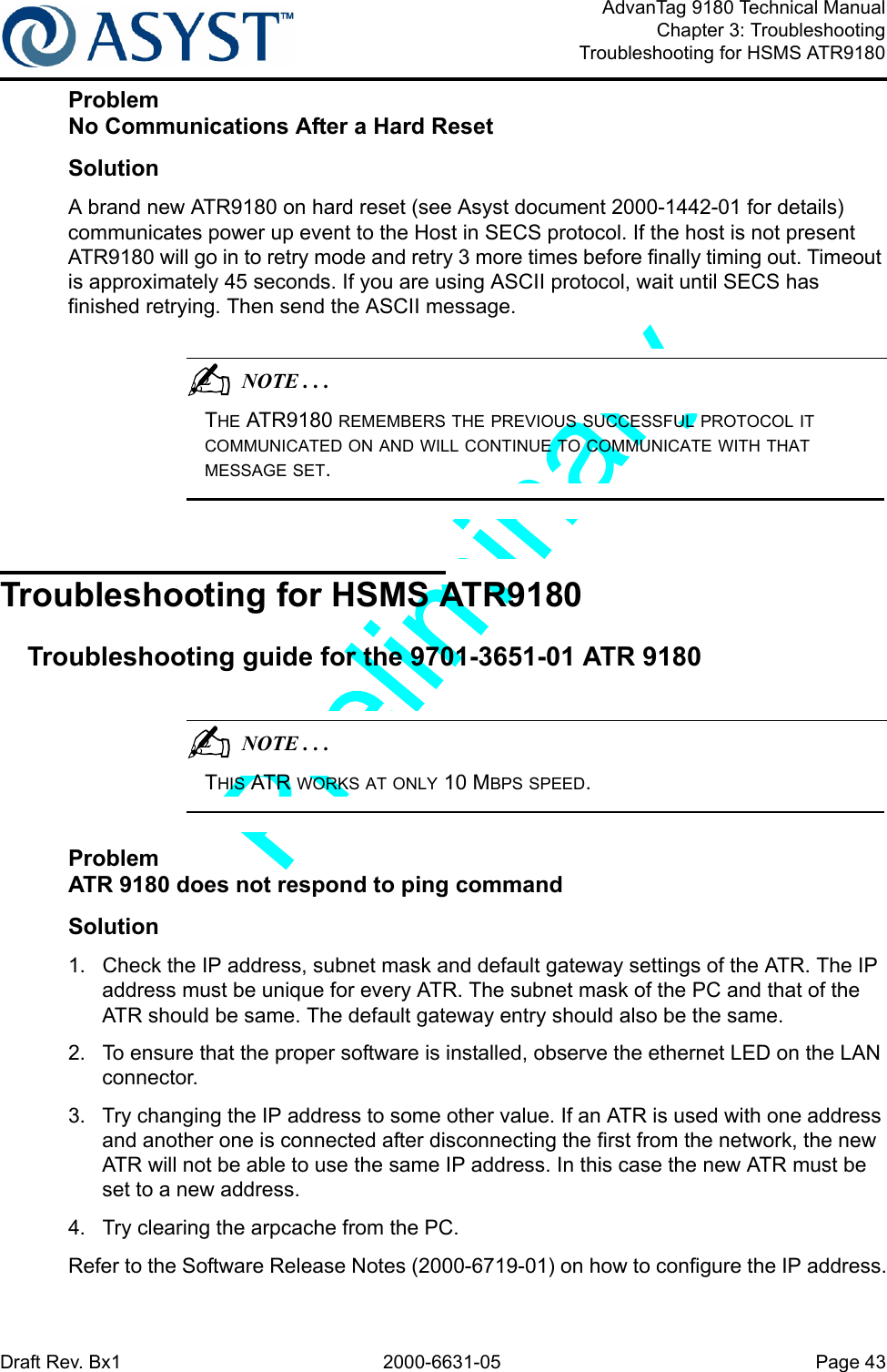 Draft Rev. Bx1 2000-6631-05 Page 43AdvanTag 9180 Technical ManualChapter 3: TroubleshootingTroubleshooting for HSMS ATR9180ProblemNo Communications After a Hard ResetSolutionA brand new ATR9180 on hard reset (see Asyst document 2000-1442-01 for details) communicates power up event to the Host in SECS protocol. If the host is not present ATR9180 will go in to retry mode and retry 3 more times before finally timing out. Timeout is approximately 45 seconds. If you are using ASCII protocol, wait until SECS has finished retrying. Then send the ASCII message.                                          NOTE . . .THE ATR9180 REMEMBERS THE PREVIOUS SUCCESSFUL PROTOCOL IT COMMUNICATED ON AND WILL CONTINUE TO COMMUNICATE WITH THAT MESSAGE SET.Troubleshooting for HSMS ATR9180Troubleshooting guide for the 9701-3651-01 ATR 9180                                          NOTE . . .THIS ATR WORKS AT ONLY 10 MBPS SPEED.ProblemATR 9180 does not respond to ping commandSolution1.  Check the IP address, subnet mask and default gateway settings of the ATR. The IP address must be unique for every ATR. The subnet mask of the PC and that of the ATR should be same. The default gateway entry should also be the same.2.  To ensure that the proper software is installed, observe the ethernet LED on the LAN connector.3.  Try changing the IP address to some other value. If an ATR is used with one address and another one is connected after disconnecting the first from the network, the new ATR will not be able to use the same IP address. In this case the new ATR must be set to a new address.4.  Try clearing the arpcache from the PC.Refer to the Software Release Notes (2000-6719-01) on how to configure the IP address.