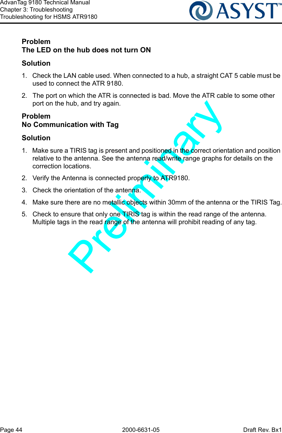 Page 44 2000-6631-05 Draft Rev. Bx1AdvanTag 9180 Technical ManualChapter 3: TroubleshootingTroubleshooting for HSMS ATR9180ProblemThe LED on the hub does not turn ONSolution1.  Check the LAN cable used. When connected to a hub, a straight CAT 5 cable must be used to connect the ATR 9180.2.  The port on which the ATR is connected is bad. Move the ATR cable to some other port on the hub, and try again.ProblemNo Communication with TagSolution1.  Make sure a TIRIS tag is present and positioned in the correct orientation and position relative to the antenna. See the antenna read/write range graphs for details on the correction locations.2.  Verify the Antenna is connected properly to ATR9180.3.  Check the orientation of the antenna.4.  Make sure there are no metallic objects within 30mm of the antenna or the TIRIS Tag.5.  Check to ensure that only one TIRIS tag is within the read range of the antenna. Multiple tags in the read range of the antenna will prohibit reading of any tag.