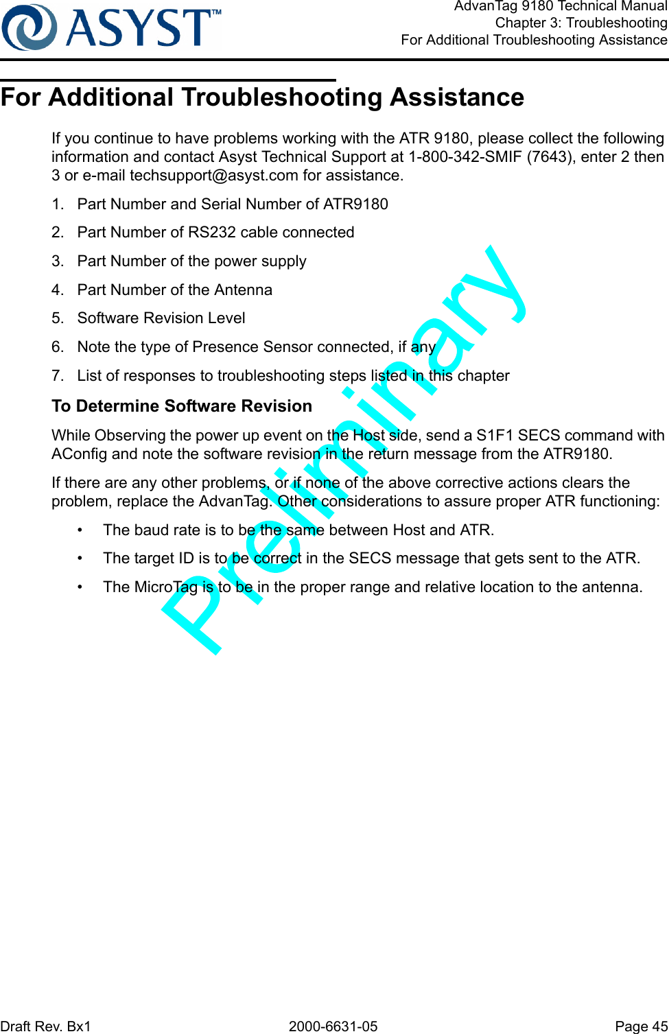 Draft Rev. Bx1 2000-6631-05 Page 45AdvanTag 9180 Technical ManualChapter 3: TroubleshootingFor Additional Troubleshooting AssistanceFor Additional Troubleshooting AssistanceIf you continue to have problems working with the ATR 9180, please collect the following information and contact Asyst Technical Support at 1-800-342-SMIF (7643), enter 2 then 3 or e-mail techsupport@asyst.com for assistance.1.  Part Number and Serial Number of ATR91802.  Part Number of RS232 cable connected3.  Part Number of the power supply4.  Part Number of the Antenna5.  Software Revision Level6.  Note the type of Presence Sensor connected, if any7.  List of responses to troubleshooting steps listed in this chapterTo Determine Software RevisionWhile Observing the power up event on the Host side, send a S1F1 SECS command with AConfig and note the software revision in the return message from the ATR9180.If there are any other problems, or if none of the above corrective actions clears the problem, replace the AdvanTag. Other considerations to assure proper ATR functioning:•  The baud rate is to be the same between Host and ATR.•  The target ID is to be correct in the SECS message that gets sent to the ATR.•  The MicroTag is to be in the proper range and relative location to the antenna.