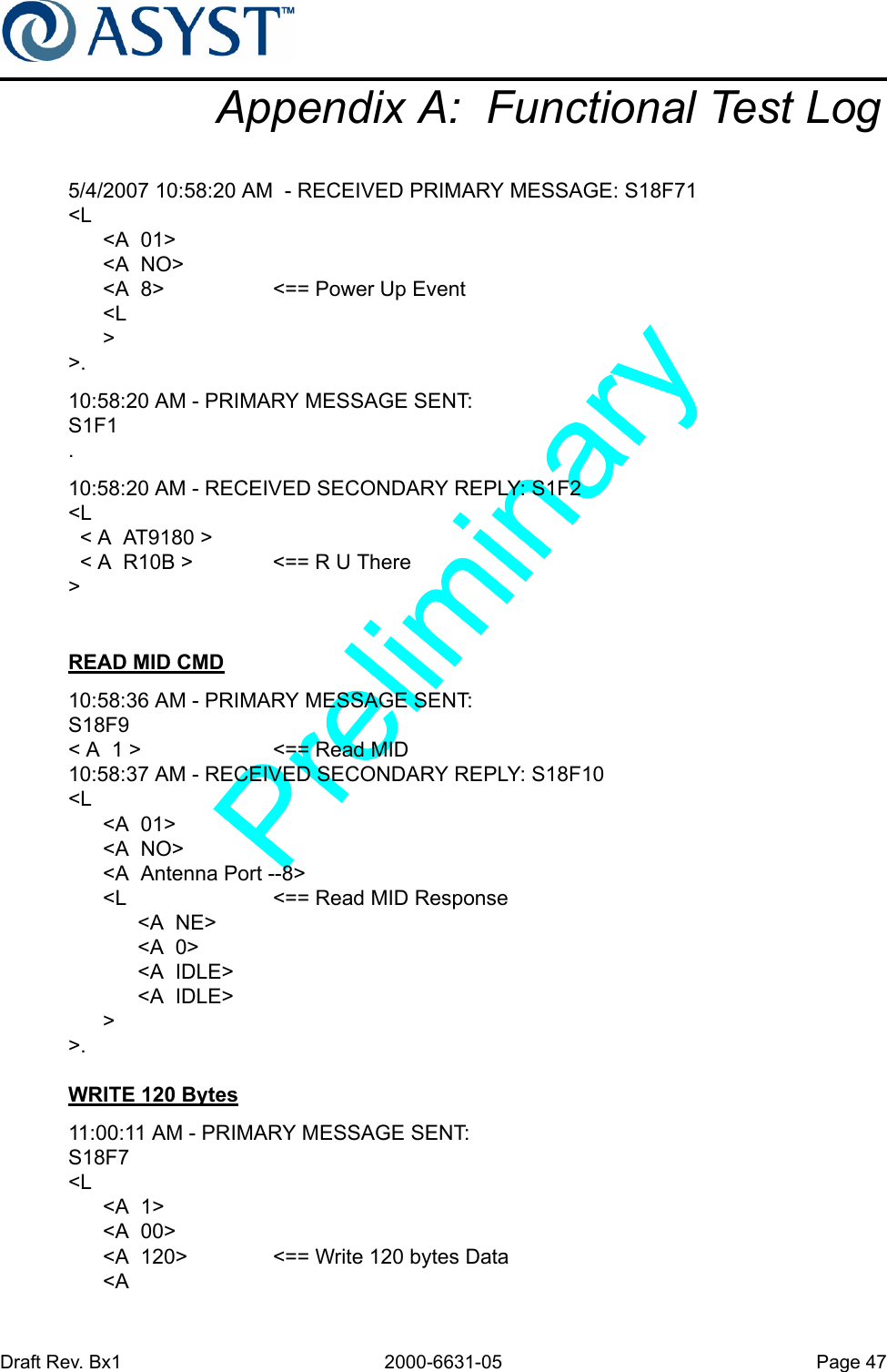 Draft Rev. Bx1 2000-6631-05 Page 47Appendix A:  Functional Test Log5/4/2007 10:58:20 AM  - RECEIVED PRIMARY MESSAGE: S18F71&lt;L      &lt;A  01&gt;      &lt;A  NO&gt;      &lt;A  8&gt; &lt;== Power Up Event      &lt;L      &gt;&gt;.10:58:20 AM - PRIMARY MESSAGE SENT: S1F1.10:58:20 AM - RECEIVED SECONDARY REPLY: S1F2&lt;L  &lt; A  AT9180 &gt;  &lt; A  R10B &gt; &lt;== R U There&gt;READ MID CMD10:58:36 AM - PRIMARY MESSAGE SENT: S18F9&lt; A  1 &gt; &lt;== Read MID10:58:37 AM - RECEIVED SECONDARY REPLY: S18F10&lt;L      &lt;A  01&gt;      &lt;A  NO&gt;      &lt;A  Antenna Port --8&gt;      &lt;L &lt;== Read MID Response            &lt;A  NE&gt;            &lt;A  0&gt;            &lt;A  IDLE&gt;            &lt;A  IDLE&gt;      &gt;&gt;.WRITE 120 Bytes11:00:11 AM - PRIMARY MESSAGE SENT: S18F7&lt;L      &lt;A  1&gt;      &lt;A  00&gt;      &lt;A  120&gt; &lt;== Write 120 bytes Data      &lt;A  