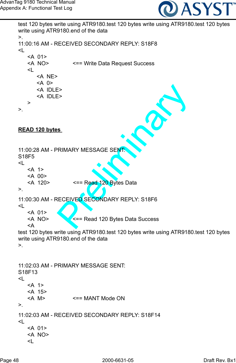 Page 48 2000-6631-05 Draft Rev. Bx1AdvanTag 9180 Technical ManualAppendix A: Functional Test Logtest 120 bytes write using ATR9180.test 120 bytes write using ATR9180.test 120 bytes write using ATR9180.end of the data&gt;.11:00:16 AM - RECEIVED SECONDARY REPLY: S18F8&lt;L      &lt;A  01&gt;      &lt;A  NO&gt; &lt;== Write Data Request Success      &lt;L            &lt;A  NE&gt;            &lt;A  0&gt;            &lt;A  IDLE&gt;            &lt;A  IDLE&gt;      &gt;&gt;.READ 120 bytes 11:00:28 AM - PRIMARY MESSAGE SENT: S18F5&lt;L      &lt;A  1&gt;      &lt;A  00&gt;      &lt;A  120&gt; &lt;== Read 120 Bytes Data&gt;.11:00:30 AM - RECEIVED SECONDARY REPLY: S18F6&lt;L      &lt;A  01&gt;      &lt;A  NO&gt; &lt;== Read 120 Bytes Data Success      &lt;A  test 120 bytes write using ATR9180.test 120 bytes write using ATR9180.test 120 bytes write using ATR9180.end of the data&gt;.11:02:03 AM - PRIMARY MESSAGE SENT: S18F13&lt;L      &lt;A  1&gt;      &lt;A  15&gt;      &lt;A  M&gt; &lt;== MANT Mode ON&gt;.11:02:03 AM - RECEIVED SECONDARY REPLY: S18F14&lt;L      &lt;A  01&gt;      &lt;A  NO&gt;      &lt;L