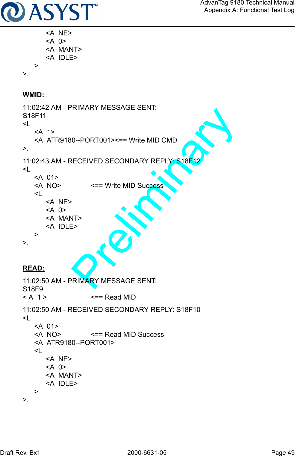 Draft Rev. Bx1 2000-6631-05 Page 49AdvanTag 9180 Technical ManualAppendix A: Functional Test Log            &lt;A  NE&gt;            &lt;A  0&gt;            &lt;A  MANT&gt;            &lt;A  IDLE&gt;      &gt;&gt;.WMID:11:02:42 AM - PRIMARY MESSAGE SENT: S18F11&lt;L      &lt;A  1&gt;      &lt;A  ATR9180--PORT001&gt;&lt;== Write MID CMD&gt;.11:02:43 AM - RECEIVED SECONDARY REPLY: S18F12&lt;L      &lt;A  01&gt;      &lt;A  NO&gt; &lt;== Write MID Success      &lt;L            &lt;A  NE&gt;            &lt;A  0&gt;            &lt;A  MANT&gt;            &lt;A  IDLE&gt;      &gt;&gt;.READ:11:02:50 AM - PRIMARY MESSAGE SENT: S18F9&lt; A  1 &gt; &lt;== Read MID11:02:50 AM - RECEIVED SECONDARY REPLY: S18F10&lt;L      &lt;A  01&gt;      &lt;A  NO&gt; &lt;== Read MID Success      &lt;A  ATR9180--PORT001&gt;      &lt;L            &lt;A  NE&gt;            &lt;A  0&gt;            &lt;A  MANT&gt;            &lt;A  IDLE&gt;      &gt;&gt;.