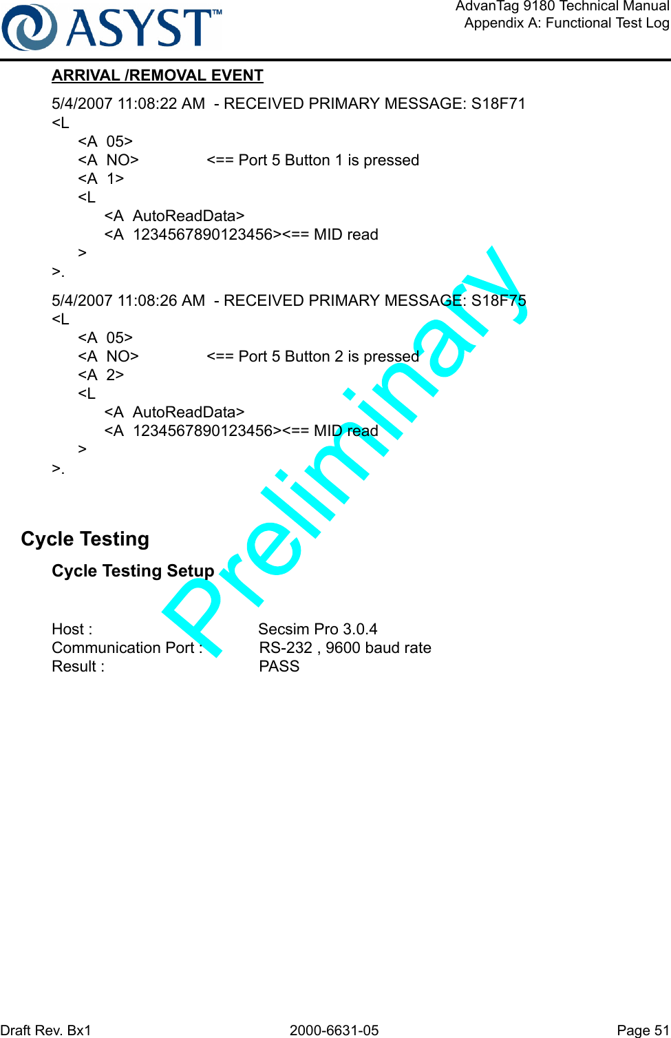 Draft Rev. Bx1 2000-6631-05 Page 51AdvanTag 9180 Technical ManualAppendix A: Functional Test LogARRIVAL /REMOVAL EVENT5/4/2007 11:08:22 AM  - RECEIVED PRIMARY MESSAGE: S18F71&lt;L      &lt;A  05&gt;      &lt;A  NO&gt; &lt;== Port 5 Button 1 is pressed      &lt;A  1&gt;      &lt;L            &lt;A  AutoReadData&gt;            &lt;A  1234567890123456&gt;&lt;== MID read       &gt;&gt;.5/4/2007 11:08:26 AM  - RECEIVED PRIMARY MESSAGE: S18F75&lt;L      &lt;A  05&gt;      &lt;A  NO&gt; &lt;== Port 5 Button 2 is pressed      &lt;A  2&gt;      &lt;L            &lt;A  AutoReadData&gt;            &lt;A  1234567890123456&gt;&lt;== MID read      &gt;&gt;.Cycle Testing Cycle Testing SetupHost : Secsim Pro 3.0.4 Communication Port :  RS-232 , 9600 baud rateResult : PASS