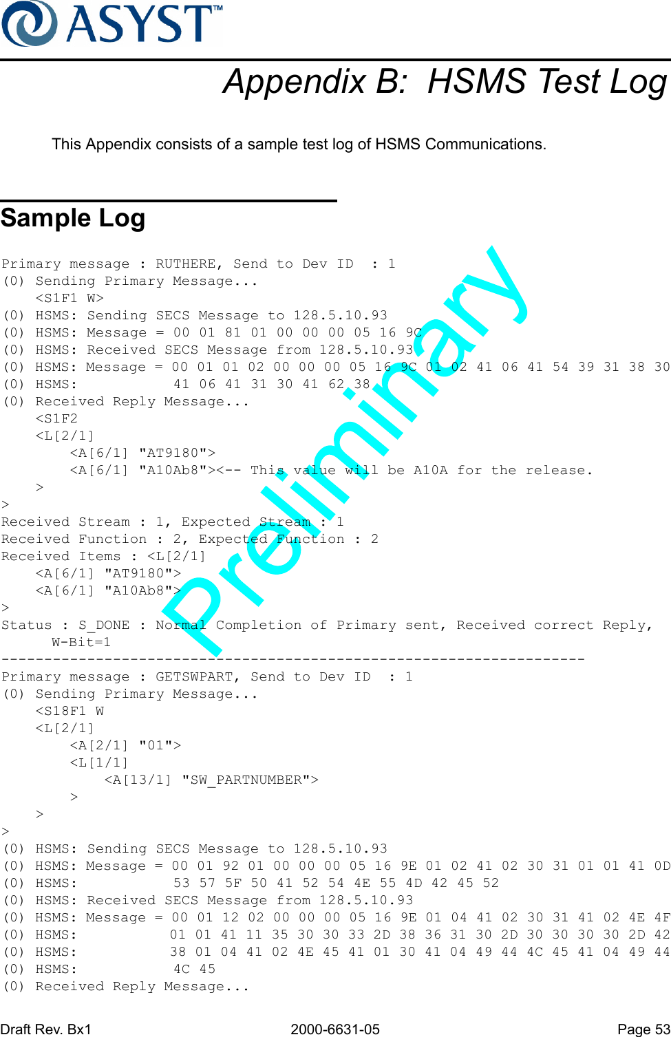 Draft Rev. Bx1 2000-6631-05 Page 53Appendix B:  HSMS Test LogThis Appendix consists of a sample test log of HSMS Communications.Sample LogPrimary message : RUTHERE, Send to Dev ID  : 1(0) Sending Primary Message...    &lt;S1F1 W&gt;(0) HSMS: Sending SECS Message to 128.5.10.93(0) HSMS: Message = 00 01 81 01 00 00 00 05 16 9C(0) HSMS: Received SECS Message from 128.5.10.93(0) HSMS: Message = 00 01 01 02 00 00 00 05 16 9C 01 02 41 06 41 54 39 31 38 30(0) HSMS:           41 06 41 31 30 41 62 38(0) Received Reply Message...    &lt;S1F2    &lt;L[2/1]        &lt;A[6/1] &quot;AT9180&quot;&gt;        &lt;A[6/1] &quot;A10Ab8&quot;&gt;&lt;-- This value will be A10A for the release.    &gt;&gt;Received Stream : 1, Expected Stream : 1Received Function : 2, Expected Function : 2Received Items : &lt;L[2/1]    &lt;A[6/1] &quot;AT9180&quot;&gt;    &lt;A[6/1] &quot;A10Ab8&quot;&gt;&gt;Status : S_DONE : Normal Completion of Primary sent, Received correct Reply, W-Bit=1--------------------------------------------------------------------Primary message : GETSWPART, Send to Dev ID  : 1(0) Sending Primary Message...    &lt;S18F1 W    &lt;L[2/1]        &lt;A[2/1] &quot;01&quot;&gt;        &lt;L[1/1]            &lt;A[13/1] &quot;SW_PARTNUMBER&quot;&gt;        &gt;    &gt;&gt;(0) HSMS: Sending SECS Message to 128.5.10.93(0) HSMS: Message = 00 01 92 01 00 00 00 05 16 9E 01 02 41 02 30 31 01 01 41 0D(0) HSMS:           53 57 5F 50 41 52 54 4E 55 4D 42 45 52(0) HSMS: Received SECS Message from 128.5.10.93(0) HSMS: Message = 00 01 12 02 00 00 00 05 16 9E 01 04 41 02 30 31 41 02 4E 4F(0) HSMS:           01 01 41 11 35 30 30 33 2D 38 36 31 30 2D 30 30 30 30 2D 42(0) HSMS:           38 01 04 41 02 4E 45 41 01 30 41 04 49 44 4C 45 41 04 49 44(0) HSMS:           4C 45(0) Received Reply Message...