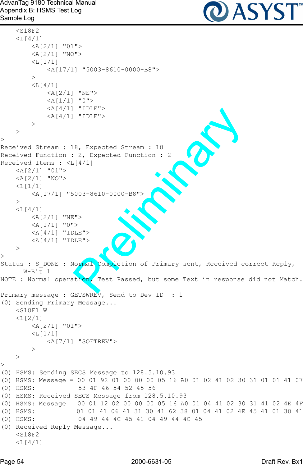 Page 54 2000-6631-05 Draft Rev. Bx1AdvanTag 9180 Technical ManualAppendix B: HSMS Test LogSample Log    &lt;S18F2    &lt;L[4/1]        &lt;A[2/1] &quot;01&quot;&gt;        &lt;A[2/1] &quot;NO&quot;&gt;        &lt;L[1/1]            &lt;A[17/1] &quot;5003-8610-0000-B8&quot;&gt;        &gt;        &lt;L[4/1]            &lt;A[2/1] &quot;NE&quot;&gt;            &lt;A[1/1] &quot;0&quot;&gt;            &lt;A[4/1] &quot;IDLE&quot;&gt;            &lt;A[4/1] &quot;IDLE&quot;&gt;        &gt;    &gt;&gt;Received Stream : 18, Expected Stream : 18Received Function : 2, Expected Function : 2Received Items : &lt;L[4/1]    &lt;A[2/1] &quot;01&quot;&gt;    &lt;A[2/1] &quot;NO&quot;&gt;    &lt;L[1/1]        &lt;A[17/1] &quot;5003-8610-0000-B8&quot;&gt;    &gt;    &lt;L[4/1]        &lt;A[2/1] &quot;NE&quot;&gt;        &lt;A[1/1] &quot;0&quot;&gt;        &lt;A[4/1] &quot;IDLE&quot;&gt;        &lt;A[4/1] &quot;IDLE&quot;&gt;    &gt;&gt;Status : S_DONE : Normal Completion of Primary sent, Received correct Reply, W-Bit=1NOTE : Normal operation, Test Passed, but some Text in response did not Match.--------------------------------------------------------------------Primary message : GETSWREV, Send to Dev ID  : 1(0) Sending Primary Message...    &lt;S18F1 W    &lt;L[2/1]        &lt;A[2/1] &quot;01&quot;&gt;        &lt;L[1/1]            &lt;A[7/1] &quot;SOFTREV&quot;&gt;        &gt;    &gt;&gt;(0) HSMS: Sending SECS Message to 128.5.10.93(0) HSMS: Message = 00 01 92 01 00 00 00 05 16 A0 01 02 41 02 30 31 01 01 41 07(0) HSMS:           53 4F 46 54 52 45 56(0) HSMS: Received SECS Message from 128.5.10.93(0) HSMS: Message = 00 01 12 02 00 00 00 05 16 A0 01 04 41 02 30 31 41 02 4E 4F(0) HSMS:           01 01 41 06 41 31 30 41 62 38 01 04 41 02 4E 45 41 01 30 41(0) HSMS:           04 49 44 4C 45 41 04 49 44 4C 45(0) Received Reply Message...    &lt;S18F2    &lt;L[4/1]