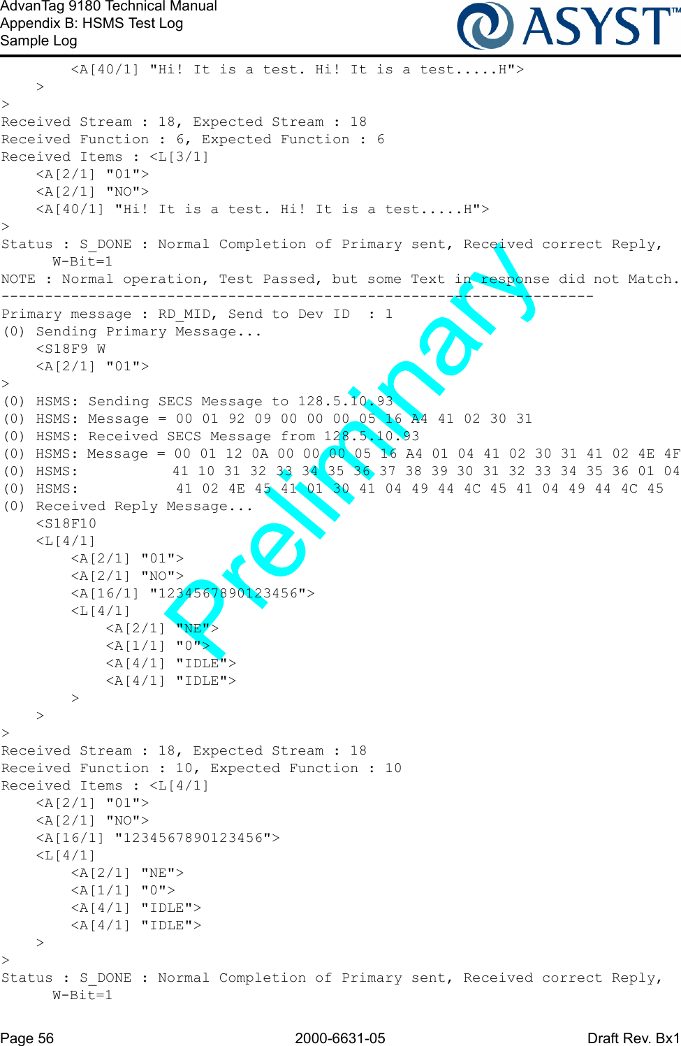 Page 56 2000-6631-05 Draft Rev. Bx1AdvanTag 9180 Technical ManualAppendix B: HSMS Test LogSample Log        &lt;A[40/1] &quot;Hi! It is a test. Hi! It is a test.....H&quot;&gt;    &gt;&gt;Received Stream : 18, Expected Stream : 18Received Function : 6, Expected Function : 6Received Items : &lt;L[3/1]    &lt;A[2/1] &quot;01&quot;&gt;    &lt;A[2/1] &quot;NO&quot;&gt;    &lt;A[40/1] &quot;Hi! It is a test. Hi! It is a test.....H&quot;&gt;&gt;Status : S_DONE : Normal Completion of Primary sent, Received correct Reply, W-Bit=1NOTE : Normal operation, Test Passed, but some Text in response did not Match.--------------------------------------------------------------------Primary message : RD_MID, Send to Dev ID  : 1(0) Sending Primary Message...    &lt;S18F9 W    &lt;A[2/1] &quot;01&quot;&gt;&gt;(0) HSMS: Sending SECS Message to 128.5.10.93(0) HSMS: Message = 00 01 92 09 00 00 00 05 16 A4 41 02 30 31(0) HSMS: Received SECS Message from 128.5.10.93(0) HSMS: Message = 00 01 12 0A 00 00 00 05 16 A4 01 04 41 02 30 31 41 02 4E 4F(0) HSMS:           41 10 31 32 33 34 35 36 37 38 39 30 31 32 33 34 35 36 01 04(0) HSMS:           41 02 4E 45 41 01 30 41 04 49 44 4C 45 41 04 49 44 4C 45(0) Received Reply Message...    &lt;S18F10    &lt;L[4/1]        &lt;A[2/1] &quot;01&quot;&gt;        &lt;A[2/1] &quot;NO&quot;&gt;        &lt;A[16/1] &quot;1234567890123456&quot;&gt;        &lt;L[4/1]            &lt;A[2/1] &quot;NE&quot;&gt;            &lt;A[1/1] &quot;0&quot;&gt;            &lt;A[4/1] &quot;IDLE&quot;&gt;            &lt;A[4/1] &quot;IDLE&quot;&gt;        &gt;    &gt;&gt;Received Stream : 18, Expected Stream : 18Received Function : 10, Expected Function : 10Received Items : &lt;L[4/1]    &lt;A[2/1] &quot;01&quot;&gt;    &lt;A[2/1] &quot;NO&quot;&gt;    &lt;A[16/1] &quot;1234567890123456&quot;&gt;    &lt;L[4/1]        &lt;A[2/1] &quot;NE&quot;&gt;        &lt;A[1/1] &quot;0&quot;&gt;        &lt;A[4/1] &quot;IDLE&quot;&gt;        &lt;A[4/1] &quot;IDLE&quot;&gt;    &gt;&gt;Status : S_DONE : Normal Completion of Primary sent, Received correct Reply, W-Bit=1