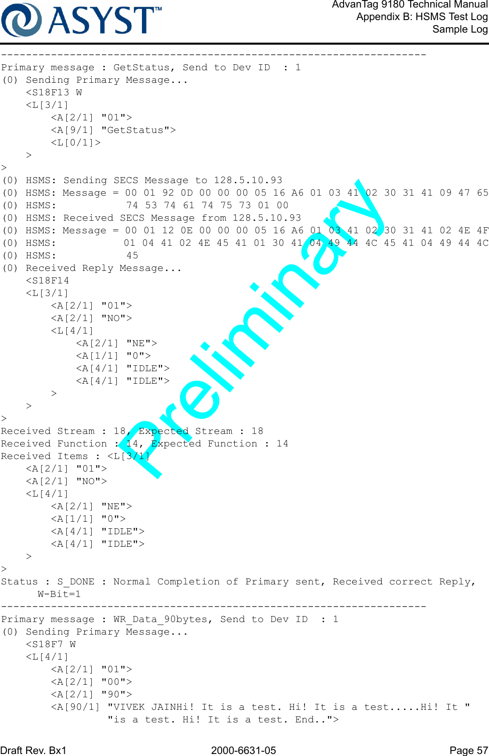 Draft Rev. Bx1 2000-6631-05 Page 57AdvanTag 9180 Technical ManualAppendix B: HSMS Test LogSample Log--------------------------------------------------------------------Primary message : GetStatus, Send to Dev ID  : 1(0) Sending Primary Message...    &lt;S18F13 W    &lt;L[3/1]        &lt;A[2/1] &quot;01&quot;&gt;        &lt;A[9/1] &quot;GetStatus&quot;&gt;        &lt;L[0/1]&gt;    &gt;&gt;(0) HSMS: Sending SECS Message to 128.5.10.93(0) HSMS: Message = 00 01 92 0D 00 00 00 05 16 A6 01 03 41 02 30 31 41 09 47 65(0) HSMS:           74 53 74 61 74 75 73 01 00(0) HSMS: Received SECS Message from 128.5.10.93(0) HSMS: Message = 00 01 12 0E 00 00 00 05 16 A6 01 03 41 02 30 31 41 02 4E 4F(0) HSMS:           01 04 41 02 4E 45 41 01 30 41 04 49 44 4C 45 41 04 49 44 4C(0) HSMS:           45(0) Received Reply Message...    &lt;S18F14    &lt;L[3/1]        &lt;A[2/1] &quot;01&quot;&gt;        &lt;A[2/1] &quot;NO&quot;&gt;        &lt;L[4/1]            &lt;A[2/1] &quot;NE&quot;&gt;            &lt;A[1/1] &quot;0&quot;&gt;            &lt;A[4/1] &quot;IDLE&quot;&gt;            &lt;A[4/1] &quot;IDLE&quot;&gt;        &gt;    &gt;&gt;Received Stream : 18, Expected Stream : 18Received Function : 14, Expected Function : 14Received Items : &lt;L[3/1]    &lt;A[2/1] &quot;01&quot;&gt;    &lt;A[2/1] &quot;NO&quot;&gt;    &lt;L[4/1]        &lt;A[2/1] &quot;NE&quot;&gt;        &lt;A[1/1] &quot;0&quot;&gt;        &lt;A[4/1] &quot;IDLE&quot;&gt;        &lt;A[4/1] &quot;IDLE&quot;&gt;    &gt;&gt;Status : S_DONE : Normal Completion of Primary sent, Received correct Reply, W-Bit=1--------------------------------------------------------------------Primary message : WR_Data_90bytes, Send to Dev ID  : 1(0) Sending Primary Message...    &lt;S18F7 W    &lt;L[4/1]        &lt;A[2/1] &quot;01&quot;&gt;        &lt;A[2/1] &quot;00&quot;&gt;        &lt;A[2/1] &quot;90&quot;&gt;        &lt;A[90/1] &quot;VIVEK JAINHi! It is a test. Hi! It is a test.....Hi! It &quot;                 &quot;is a test. Hi! It is a test. End..&quot;&gt;