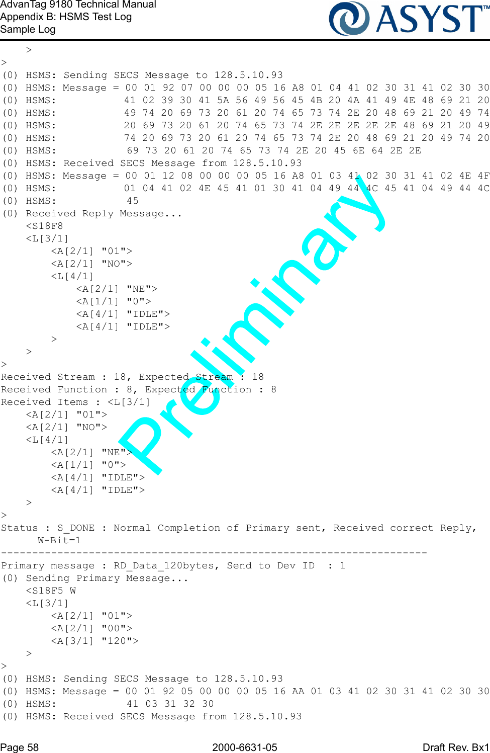 Page 58 2000-6631-05 Draft Rev. Bx1AdvanTag 9180 Technical ManualAppendix B: HSMS Test LogSample Log    &gt;&gt;(0) HSMS: Sending SECS Message to 128.5.10.93(0) HSMS: Message = 00 01 92 07 00 00 00 05 16 A8 01 04 41 02 30 31 41 02 30 30(0) HSMS:           41 02 39 30 41 5A 56 49 56 45 4B 20 4A 41 49 4E 48 69 21 20(0) HSMS:           49 74 20 69 73 20 61 20 74 65 73 74 2E 20 48 69 21 20 49 74(0) HSMS:           20 69 73 20 61 20 74 65 73 74 2E 2E 2E 2E 2E 48 69 21 20 49(0) HSMS:           74 20 69 73 20 61 20 74 65 73 74 2E 20 48 69 21 20 49 74 20(0) HSMS:           69 73 20 61 20 74 65 73 74 2E 20 45 6E 64 2E 2E(0) HSMS: Received SECS Message from 128.5.10.93(0) HSMS: Message = 00 01 12 08 00 00 00 05 16 A8 01 03 41 02 30 31 41 02 4E 4F(0) HSMS:           01 04 41 02 4E 45 41 01 30 41 04 49 44 4C 45 41 04 49 44 4C(0) HSMS:           45(0) Received Reply Message...    &lt;S18F8    &lt;L[3/1]        &lt;A[2/1] &quot;01&quot;&gt;        &lt;A[2/1] &quot;NO&quot;&gt;        &lt;L[4/1]            &lt;A[2/1] &quot;NE&quot;&gt;            &lt;A[1/1] &quot;0&quot;&gt;            &lt;A[4/1] &quot;IDLE&quot;&gt;            &lt;A[4/1] &quot;IDLE&quot;&gt;        &gt;    &gt;&gt;Received Stream : 18, Expected Stream : 18Received Function : 8, Expected Function : 8Received Items : &lt;L[3/1]    &lt;A[2/1] &quot;01&quot;&gt;    &lt;A[2/1] &quot;NO&quot;&gt;    &lt;L[4/1]        &lt;A[2/1] &quot;NE&quot;&gt;        &lt;A[1/1] &quot;0&quot;&gt;        &lt;A[4/1] &quot;IDLE&quot;&gt;        &lt;A[4/1] &quot;IDLE&quot;&gt;    &gt;&gt;Status : S_DONE : Normal Completion of Primary sent, Received correct Reply, W-Bit=1--------------------------------------------------------------------Primary message : RD_Data_120bytes, Send to Dev ID  : 1(0) Sending Primary Message...    &lt;S18F5 W    &lt;L[3/1]        &lt;A[2/1] &quot;01&quot;&gt;        &lt;A[2/1] &quot;00&quot;&gt;        &lt;A[3/1] &quot;120&quot;&gt;    &gt;&gt;(0) HSMS: Sending SECS Message to 128.5.10.93(0) HSMS: Message = 00 01 92 05 00 00 00 05 16 AA 01 03 41 02 30 31 41 02 30 30(0) HSMS:           41 03 31 32 30(0) HSMS: Received SECS Message from 128.5.10.93