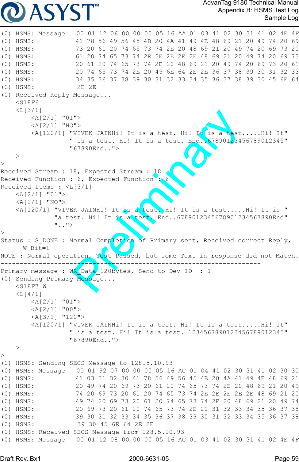 Draft Rev. Bx1 2000-6631-05 Page 59AdvanTag 9180 Technical ManualAppendix B: HSMS Test LogSample Log(0) HSMS: Message = 00 01 12 06 00 00 00 05 16 AA 01 03 41 02 30 31 41 02 4E 4F(0) HSMS:           41 78 56 49 56 45 4B 20 4A 41 49 4E 48 69 21 20 49 74 20 69(0) HSMS:           73 20 61 20 74 65 73 74 2E 20 48 69 21 20 49 74 20 69 73 20(0) HSMS:           61 20 74 65 73 74 2E 2E 2E 2E 2E 48 69 21 20 49 74 20 69 73(0) HSMS:           20 61 20 74 65 73 74 2E 20 48 69 21 20 49 74 20 69 73 20 61(0) HSMS:           20 74 65 73 74 2E 20 45 6E 64 2E 2E 36 37 38 39 30 31 32 33(0) HSMS:           34 35 36 37 38 39 30 31 32 33 34 35 36 37 38 39 30 45 6E 64(0) HSMS:           2E 2E(0) Received Reply Message...    &lt;S18F6    &lt;L[3/1]        &lt;A[2/1] &quot;01&quot;&gt;        &lt;A[2/1] &quot;NO&quot;&gt;        &lt;A[120/1] &quot;VIVEK JAINHi! It is a test. Hi! It is a test.....Hi! It&quot;                  &quot; is a test. Hi! It is a test. End..67890123456789012345&quot;                  &quot;67890End..&quot;&gt;    &gt;&gt;Received Stream : 18, Expected Stream : 18Received Function : 6, Expected Function : 6Received Items : &lt;L[3/1]    &lt;A[2/1] &quot;01&quot;&gt;    &lt;A[2/1] &quot;NO&quot;&gt;    &lt;A[120/1] &quot;VIVEK JAINHi! It is a test. Hi! It is a test.....Hi! It is &quot;              &quot;a test. Hi! It is a test. End..6789012345678901234567890End&quot;              &quot;..&quot;&gt;&gt;Status : S_DONE : Normal Completion of Primary sent, Received correct Reply, W-Bit=1NOTE : Normal operation, Test Passed, but some Text in response did not Match.--------------------------------------------------------------------Primary message : WR_Data_120bytes, Send to Dev ID  : 1(0) Sending Primary Message...    &lt;S18F7 W    &lt;L[4/1]        &lt;A[2/1] &quot;01&quot;&gt;        &lt;A[2/1] &quot;00&quot;&gt;        &lt;A[3/1] &quot;120&quot;&gt;        &lt;A[120/1] &quot;VIVEK JAINHi! It is a test. Hi! It is a test.....Hi! It&quot;                  &quot; is a test. Hi! It is a test. 1234567890123456789012345&quot;                  &quot;67890End..&quot;&gt;    &gt;&gt;(0) HSMS: Sending SECS Message to 128.5.10.93(0) HSMS: Message = 00 01 92 07 00 00 00 05 16 AC 01 04 41 02 30 31 41 02 30 30(0) HSMS:           41 03 31 32 30 41 78 56 49 56 45 4B 20 4A 41 49 4E 48 69 21(0) HSMS:           20 49 74 20 69 73 20 61 20 74 65 73 74 2E 20 48 69 21 20 49(0) HSMS:           74 20 69 73 20 61 20 74 65 73 74 2E 2E 2E 2E 2E 48 69 21 20(0) HSMS:           49 74 20 69 73 20 61 20 74 65 73 74 2E 20 48 69 21 20 49 74(0) HSMS:           20 69 73 20 61 20 74 65 73 74 2E 20 31 32 33 34 35 36 37 38(0) HSMS:           39 30 31 32 33 34 35 36 37 38 39 30 31 32 33 34 35 36 37 38(0) HSMS:           39 30 45 6E 64 2E 2E(0) HSMS: Received SECS Message from 128.5.10.93(0) HSMS: Message = 00 01 12 08 00 00 00 05 16 AC 01 03 41 02 30 31 41 02 4E 4F