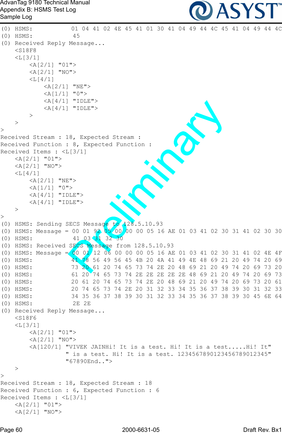 Page 60 2000-6631-05 Draft Rev. Bx1AdvanTag 9180 Technical ManualAppendix B: HSMS Test LogSample Log(0) HSMS:           01 04 41 02 4E 45 41 01 30 41 04 49 44 4C 45 41 04 49 44 4C(0) HSMS:           45(0) Received Reply Message...    &lt;S18F8    &lt;L[3/1]        &lt;A[2/1] &quot;01&quot;&gt;        &lt;A[2/1] &quot;NO&quot;&gt;        &lt;L[4/1]            &lt;A[2/1] &quot;NE&quot;&gt;            &lt;A[1/1] &quot;0&quot;&gt;            &lt;A[4/1] &quot;IDLE&quot;&gt;            &lt;A[4/1] &quot;IDLE&quot;&gt;        &gt;    &gt;&gt;Received Stream : 18, Expected Stream : Received Function : 8, Expected Function : Received Items : &lt;L[3/1]    &lt;A[2/1] &quot;01&quot;&gt;    &lt;A[2/1] &quot;NO&quot;&gt;    &lt;L[4/1]        &lt;A[2/1] &quot;NE&quot;&gt;        &lt;A[1/1] &quot;0&quot;&gt;        &lt;A[4/1] &quot;IDLE&quot;&gt;        &lt;A[4/1] &quot;IDLE&quot;&gt;    &gt;&gt;(0) HSMS: Sending SECS Message to 128.5.10.93(0) HSMS: Message = 00 01 92 05 00 00 00 05 16 AE 01 03 41 02 30 31 41 02 30 30(0) HSMS:           41 03 31 32 30(0) HSMS: Received SECS Message from 128.5.10.93(0) HSMS: Message = 00 01 12 06 00 00 00 05 16 AE 01 03 41 02 30 31 41 02 4E 4F(0) HSMS:           41 78 56 49 56 45 4B 20 4A 41 49 4E 48 69 21 20 49 74 20 69(0) HSMS:           73 20 61 20 74 65 73 74 2E 20 48 69 21 20 49 74 20 69 73 20(0) HSMS:           61 20 74 65 73 74 2E 2E 2E 2E 2E 48 69 21 20 49 74 20 69 73(0) HSMS:           20 61 20 74 65 73 74 2E 20 48 69 21 20 49 74 20 69 73 20 61(0) HSMS:           20 74 65 73 74 2E 20 31 32 33 34 35 36 37 38 39 30 31 32 33(0) HSMS:           34 35 36 37 38 39 30 31 32 33 34 35 36 37 38 39 30 45 6E 64(0) HSMS:           2E 2E(0) Received Reply Message...    &lt;S18F6    &lt;L[3/1]        &lt;A[2/1] &quot;01&quot;&gt;        &lt;A[2/1] &quot;NO&quot;&gt;        &lt;A[120/1] &quot;VIVEK JAINHi! It is a test. Hi! It is a test.....Hi! It&quot;                  &quot; is a test. Hi! It is a test. 1234567890123456789012345&quot;                  &quot;67890End..&quot;&gt;    &gt;&gt;Received Stream : 18, Expected Stream : 18Received Function : 6, Expected Function : 6Received Items : &lt;L[3/1]    &lt;A[2/1] &quot;01&quot;&gt;    &lt;A[2/1] &quot;NO&quot;&gt;