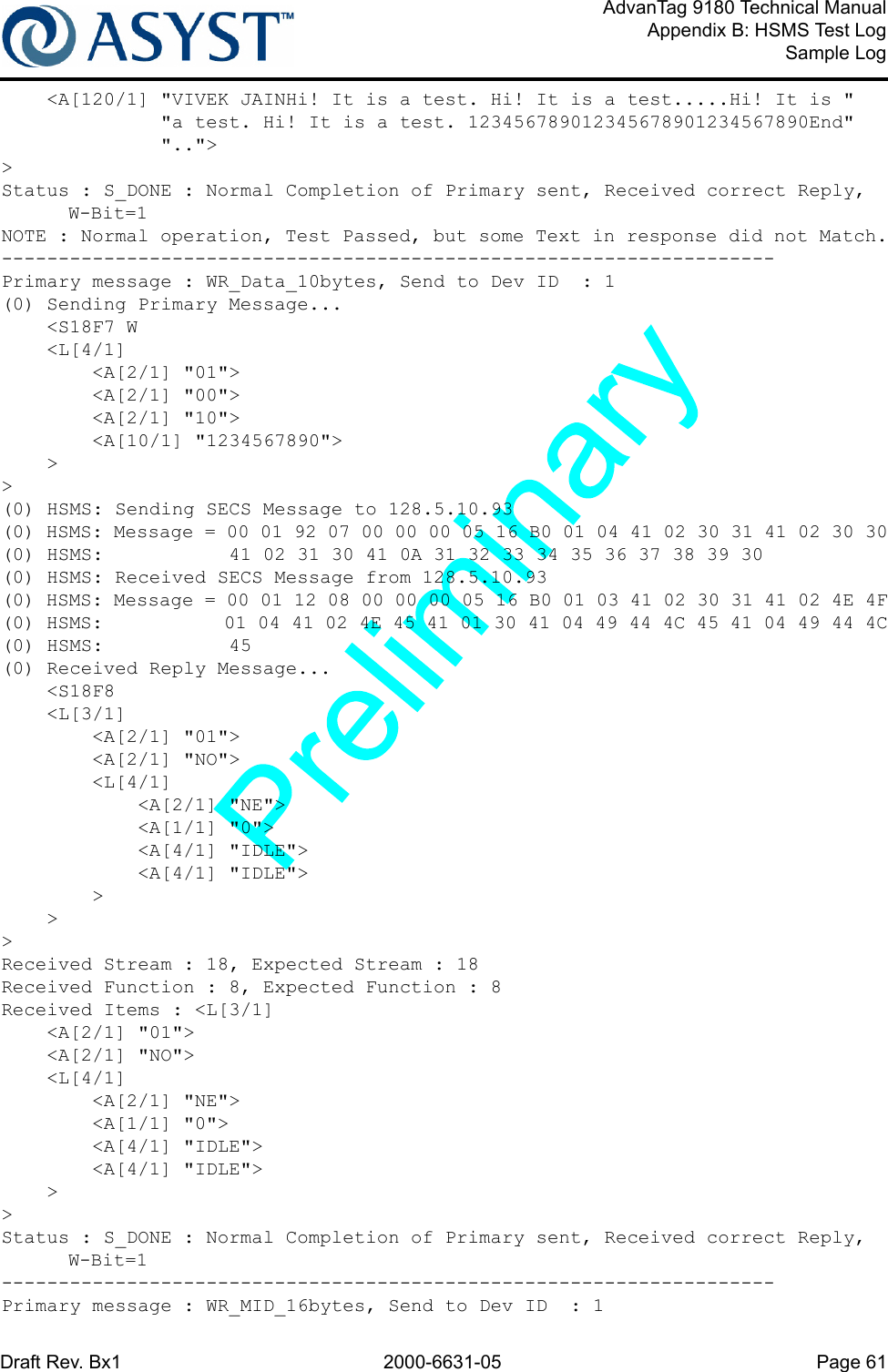 Draft Rev. Bx1 2000-6631-05 Page 61AdvanTag 9180 Technical ManualAppendix B: HSMS Test LogSample Log    &lt;A[120/1] &quot;VIVEK JAINHi! It is a test. Hi! It is a test.....Hi! It is &quot;              &quot;a test. Hi! It is a test. 123456789012345678901234567890End&quot;              &quot;..&quot;&gt;&gt;Status : S_DONE : Normal Completion of Primary sent, Received correct Reply, W-Bit=1NOTE : Normal operation, Test Passed, but some Text in response did not Match.--------------------------------------------------------------------Primary message : WR_Data_10bytes, Send to Dev ID  : 1(0) Sending Primary Message...    &lt;S18F7 W    &lt;L[4/1]        &lt;A[2/1] &quot;01&quot;&gt;        &lt;A[2/1] &quot;00&quot;&gt;        &lt;A[2/1] &quot;10&quot;&gt;        &lt;A[10/1] &quot;1234567890&quot;&gt;    &gt;&gt;(0) HSMS: Sending SECS Message to 128.5.10.93(0) HSMS: Message = 00 01 92 07 00 00 00 05 16 B0 01 04 41 02 30 31 41 02 30 30(0) HSMS:           41 02 31 30 41 0A 31 32 33 34 35 36 37 38 39 30(0) HSMS: Received SECS Message from 128.5.10.93(0) HSMS: Message = 00 01 12 08 00 00 00 05 16 B0 01 03 41 02 30 31 41 02 4E 4F(0) HSMS:           01 04 41 02 4E 45 41 01 30 41 04 49 44 4C 45 41 04 49 44 4C(0) HSMS:           45(0) Received Reply Message...    &lt;S18F8    &lt;L[3/1]        &lt;A[2/1] &quot;01&quot;&gt;        &lt;A[2/1] &quot;NO&quot;&gt;        &lt;L[4/1]            &lt;A[2/1] &quot;NE&quot;&gt;            &lt;A[1/1] &quot;0&quot;&gt;            &lt;A[4/1] &quot;IDLE&quot;&gt;            &lt;A[4/1] &quot;IDLE&quot;&gt;        &gt;    &gt;&gt;Received Stream : 18, Expected Stream : 18Received Function : 8, Expected Function : 8Received Items : &lt;L[3/1]    &lt;A[2/1] &quot;01&quot;&gt;    &lt;A[2/1] &quot;NO&quot;&gt;    &lt;L[4/1]        &lt;A[2/1] &quot;NE&quot;&gt;        &lt;A[1/1] &quot;0&quot;&gt;        &lt;A[4/1] &quot;IDLE&quot;&gt;        &lt;A[4/1] &quot;IDLE&quot;&gt;    &gt;&gt;Status : S_DONE : Normal Completion of Primary sent, Received correct Reply, W-Bit=1--------------------------------------------------------------------Primary message : WR_MID_16bytes, Send to Dev ID  : 1