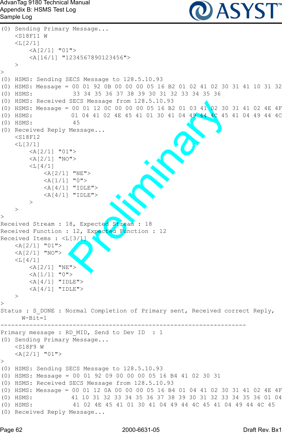 Page 62 2000-6631-05 Draft Rev. Bx1AdvanTag 9180 Technical ManualAppendix B: HSMS Test LogSample Log(0) Sending Primary Message...    &lt;S18F11 W    &lt;L[2/1]        &lt;A[2/1] &quot;01&quot;&gt;        &lt;A[16/1] &quot;1234567890123456&quot;&gt;    &gt;&gt;(0) HSMS: Sending SECS Message to 128.5.10.93(0) HSMS: Message = 00 01 92 0B 00 00 00 05 16 B2 01 02 41 02 30 31 41 10 31 32(0) HSMS:           33 34 35 36 37 38 39 30 31 32 33 34 35 36(0) HSMS: Received SECS Message from 128.5.10.93(0) HSMS: Message = 00 01 12 0C 00 00 00 05 16 B2 01 03 41 02 30 31 41 02 4E 4F(0) HSMS:           01 04 41 02 4E 45 41 01 30 41 04 49 44 4C 45 41 04 49 44 4C(0) HSMS:           45(0) Received Reply Message...    &lt;S18F12    &lt;L[3/1]        &lt;A[2/1] &quot;01&quot;&gt;        &lt;A[2/1] &quot;NO&quot;&gt;        &lt;L[4/1]            &lt;A[2/1] &quot;NE&quot;&gt;            &lt;A[1/1] &quot;0&quot;&gt;            &lt;A[4/1] &quot;IDLE&quot;&gt;            &lt;A[4/1] &quot;IDLE&quot;&gt;        &gt;    &gt;&gt;Received Stream : 18, Expected Stream : 18Received Function : 12, Expected Function : 12Received Items : &lt;L[3/1]    &lt;A[2/1] &quot;01&quot;&gt;    &lt;A[2/1] &quot;NO&quot;&gt;    &lt;L[4/1]        &lt;A[2/1] &quot;NE&quot;&gt;        &lt;A[1/1] &quot;0&quot;&gt;        &lt;A[4/1] &quot;IDLE&quot;&gt;        &lt;A[4/1] &quot;IDLE&quot;&gt;    &gt;&gt;Status : S_DONE : Normal Completion of Primary sent, Received correct Reply, W-Bit=1--------------------------------------------------------------------Primary message : RD_MID, Send to Dev ID  : 1(0) Sending Primary Message...    &lt;S18F9 W    &lt;A[2/1] &quot;01&quot;&gt;&gt;(0) HSMS: Sending SECS Message to 128.5.10.93(0) HSMS: Message = 00 01 92 09 00 00 00 05 16 B4 41 02 30 31(0) HSMS: Received SECS Message from 128.5.10.93(0) HSMS: Message = 00 01 12 0A 00 00 00 05 16 B4 01 04 41 02 30 31 41 02 4E 4F(0) HSMS:           41 10 31 32 33 34 35 36 37 38 39 30 31 32 33 34 35 36 01 04(0) HSMS:           41 02 4E 45 41 01 30 41 04 49 44 4C 45 41 04 49 44 4C 45(0) Received Reply Message...