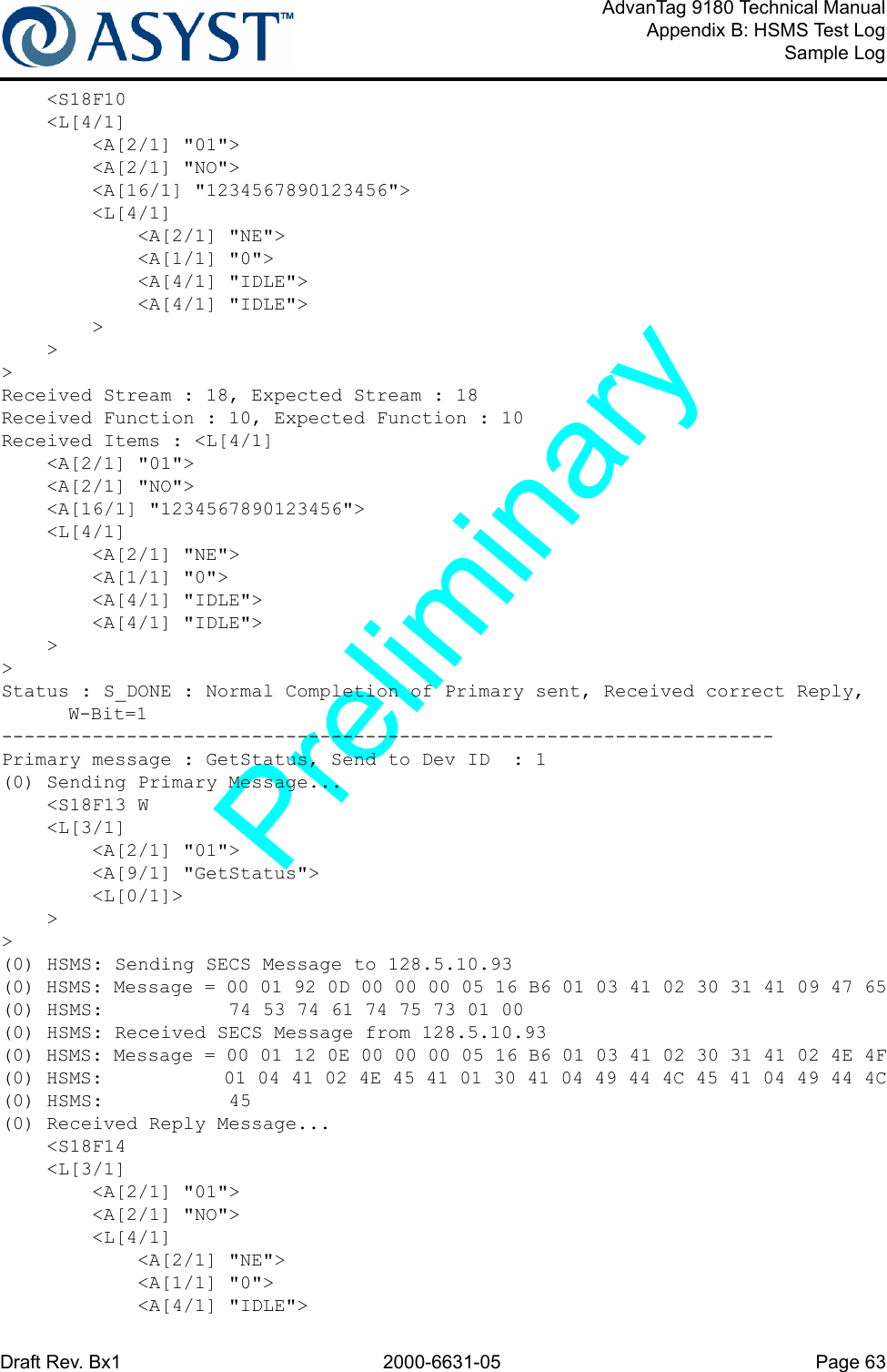 Draft Rev. Bx1 2000-6631-05 Page 63AdvanTag 9180 Technical ManualAppendix B: HSMS Test LogSample Log    &lt;S18F10    &lt;L[4/1]        &lt;A[2/1] &quot;01&quot;&gt;        &lt;A[2/1] &quot;NO&quot;&gt;        &lt;A[16/1] &quot;1234567890123456&quot;&gt;        &lt;L[4/1]            &lt;A[2/1] &quot;NE&quot;&gt;            &lt;A[1/1] &quot;0&quot;&gt;            &lt;A[4/1] &quot;IDLE&quot;&gt;            &lt;A[4/1] &quot;IDLE&quot;&gt;        &gt;    &gt;&gt;Received Stream : 18, Expected Stream : 18Received Function : 10, Expected Function : 10Received Items : &lt;L[4/1]    &lt;A[2/1] &quot;01&quot;&gt;    &lt;A[2/1] &quot;NO&quot;&gt;    &lt;A[16/1] &quot;1234567890123456&quot;&gt;    &lt;L[4/1]        &lt;A[2/1] &quot;NE&quot;&gt;        &lt;A[1/1] &quot;0&quot;&gt;        &lt;A[4/1] &quot;IDLE&quot;&gt;        &lt;A[4/1] &quot;IDLE&quot;&gt;    &gt;&gt;Status : S_DONE : Normal Completion of Primary sent, Received correct Reply, W-Bit=1--------------------------------------------------------------------Primary message : GetStatus, Send to Dev ID  : 1(0) Sending Primary Message...    &lt;S18F13 W    &lt;L[3/1]        &lt;A[2/1] &quot;01&quot;&gt;        &lt;A[9/1] &quot;GetStatus&quot;&gt;        &lt;L[0/1]&gt;    &gt;&gt;(0) HSMS: Sending SECS Message to 128.5.10.93(0) HSMS: Message = 00 01 92 0D 00 00 00 05 16 B6 01 03 41 02 30 31 41 09 47 65(0) HSMS:           74 53 74 61 74 75 73 01 00(0) HSMS: Received SECS Message from 128.5.10.93(0) HSMS: Message = 00 01 12 0E 00 00 00 05 16 B6 01 03 41 02 30 31 41 02 4E 4F(0) HSMS:           01 04 41 02 4E 45 41 01 30 41 04 49 44 4C 45 41 04 49 44 4C(0) HSMS:           45(0) Received Reply Message...    &lt;S18F14    &lt;L[3/1]        &lt;A[2/1] &quot;01&quot;&gt;        &lt;A[2/1] &quot;NO&quot;&gt;        &lt;L[4/1]            &lt;A[2/1] &quot;NE&quot;&gt;            &lt;A[1/1] &quot;0&quot;&gt;            &lt;A[4/1] &quot;IDLE&quot;&gt;