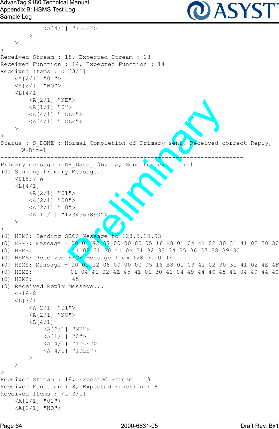 Page 64 2000-6631-05 Draft Rev. Bx1AdvanTag 9180 Technical ManualAppendix B: HSMS Test LogSample Log            &lt;A[4/1] &quot;IDLE&quot;&gt;        &gt;    &gt;&gt;Received Stream : 18, Expected Stream : 18Received Function : 14, Expected Function : 14Received Items : &lt;L[3/1]    &lt;A[2/1] &quot;01&quot;&gt;    &lt;A[2/1] &quot;NO&quot;&gt;    &lt;L[4/1]        &lt;A[2/1] &quot;NE&quot;&gt;        &lt;A[1/1] &quot;0&quot;&gt;        &lt;A[4/1] &quot;IDLE&quot;&gt;        &lt;A[4/1] &quot;IDLE&quot;&gt;    &gt;&gt;Status : S_DONE : Normal Completion of Primary sent, Received correct Reply, W-Bit=1--------------------------------------------------------------------Primary message : WR_Data_10bytes, Send to Dev ID  : 1(0) Sending Primary Message...    &lt;S18F7 W    &lt;L[4/1]        &lt;A[2/1] &quot;01&quot;&gt;        &lt;A[2/1] &quot;00&quot;&gt;        &lt;A[2/1] &quot;10&quot;&gt;        &lt;A[10/1] &quot;1234567890&quot;&gt;    &gt;&gt;(0) HSMS: Sending SECS Message to 128.5.10.93(0) HSMS: Message = 00 01 92 07 00 00 00 05 16 B8 01 04 41 02 30 31 41 02 30 30(0) HSMS:           41 02 31 30 41 0A 31 32 33 34 35 36 37 38 39 30(0) HSMS: Received SECS Message from 128.5.10.93(0) HSMS: Message = 00 01 12 08 00 00 00 05 16 B8 01 03 41 02 30 31 41 02 4E 4F(0) HSMS:           01 04 41 02 4E 45 41 01 30 41 04 49 44 4C 45 41 04 49 44 4C(0) HSMS:           45(0) Received Reply Message...    &lt;S18F8    &lt;L[3/1]        &lt;A[2/1] &quot;01&quot;&gt;        &lt;A[2/1] &quot;NO&quot;&gt;        &lt;L[4/1]            &lt;A[2/1] &quot;NE&quot;&gt;            &lt;A[1/1] &quot;0&quot;&gt;            &lt;A[4/1] &quot;IDLE&quot;&gt;            &lt;A[4/1] &quot;IDLE&quot;&gt;        &gt;    &gt;&gt;Received Stream : 18, Expected Stream : 18Received Function : 8, Expected Function : 8Received Items : &lt;L[3/1]    &lt;A[2/1] &quot;01&quot;&gt;    &lt;A[2/1] &quot;NO&quot;&gt;