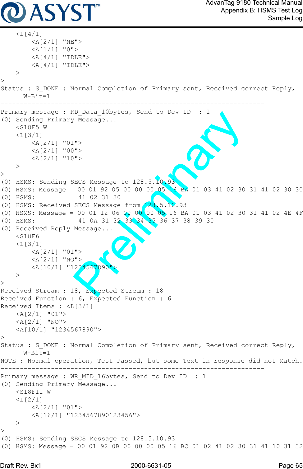 Draft Rev. Bx1 2000-6631-05 Page 65AdvanTag 9180 Technical ManualAppendix B: HSMS Test LogSample Log    &lt;L[4/1]        &lt;A[2/1] &quot;NE&quot;&gt;        &lt;A[1/1] &quot;0&quot;&gt;        &lt;A[4/1] &quot;IDLE&quot;&gt;        &lt;A[4/1] &quot;IDLE&quot;&gt;    &gt;&gt;Status : S_DONE : Normal Completion of Primary sent, Received correct Reply, W-Bit=1--------------------------------------------------------------------Primary message : RD_Data_10bytes, Send to Dev ID  : 1(0) Sending Primary Message...    &lt;S18F5 W    &lt;L[3/1]        &lt;A[2/1] &quot;01&quot;&gt;        &lt;A[2/1] &quot;00&quot;&gt;        &lt;A[2/1] &quot;10&quot;&gt;    &gt;&gt;(0) HSMS: Sending SECS Message to 128.5.10.93(0) HSMS: Message = 00 01 92 05 00 00 00 05 16 BA 01 03 41 02 30 31 41 02 30 30(0) HSMS:           41 02 31 30(0) HSMS: Received SECS Message from 128.5.10.93(0) HSMS: Message = 00 01 12 06 00 00 00 05 16 BA 01 03 41 02 30 31 41 02 4E 4F(0) HSMS:           41 0A 31 32 33 34 35 36 37 38 39 30(0) Received Reply Message...    &lt;S18F6    &lt;L[3/1]        &lt;A[2/1] &quot;01&quot;&gt;        &lt;A[2/1] &quot;NO&quot;&gt;        &lt;A[10/1] &quot;1234567890&quot;&gt;    &gt;&gt;Received Stream : 18, Expected Stream : 18Received Function : 6, Expected Function : 6Received Items : &lt;L[3/1]    &lt;A[2/1] &quot;01&quot;&gt;    &lt;A[2/1] &quot;NO&quot;&gt;    &lt;A[10/1] &quot;1234567890&quot;&gt;&gt;Status : S_DONE : Normal Completion of Primary sent, Received correct Reply, W-Bit=1NOTE : Normal operation, Test Passed, but some Text in response did not Match.--------------------------------------------------------------------Primary message : WR_MID_16bytes, Send to Dev ID  : 1(0) Sending Primary Message...    &lt;S18F11 W    &lt;L[2/1]        &lt;A[2/1] &quot;01&quot;&gt;        &lt;A[16/1] &quot;1234567890123456&quot;&gt;    &gt;&gt;(0) HSMS: Sending SECS Message to 128.5.10.93(0) HSMS: Message = 00 01 92 0B 00 00 00 05 16 BC 01 02 41 02 30 31 41 10 31 32