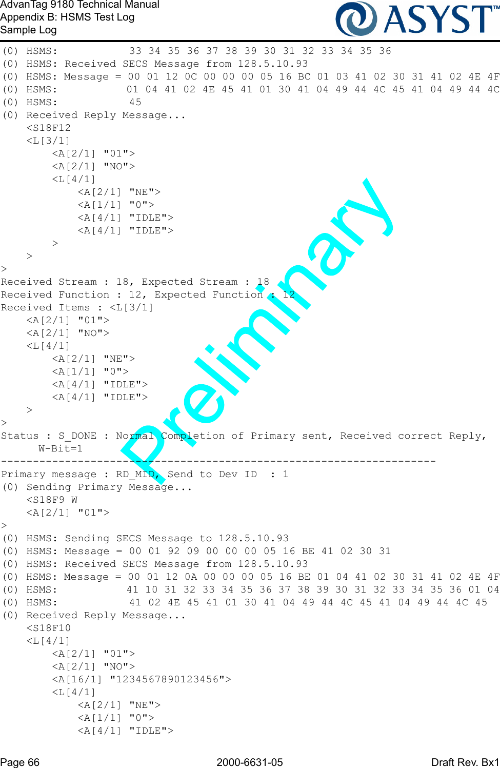 Page 66 2000-6631-05 Draft Rev. Bx1AdvanTag 9180 Technical ManualAppendix B: HSMS Test LogSample Log(0) HSMS:           33 34 35 36 37 38 39 30 31 32 33 34 35 36(0) HSMS: Received SECS Message from 128.5.10.93(0) HSMS: Message = 00 01 12 0C 00 00 00 05 16 BC 01 03 41 02 30 31 41 02 4E 4F(0) HSMS:           01 04 41 02 4E 45 41 01 30 41 04 49 44 4C 45 41 04 49 44 4C(0) HSMS:           45(0) Received Reply Message...    &lt;S18F12    &lt;L[3/1]        &lt;A[2/1] &quot;01&quot;&gt;        &lt;A[2/1] &quot;NO&quot;&gt;        &lt;L[4/1]            &lt;A[2/1] &quot;NE&quot;&gt;            &lt;A[1/1] &quot;0&quot;&gt;            &lt;A[4/1] &quot;IDLE&quot;&gt;            &lt;A[4/1] &quot;IDLE&quot;&gt;        &gt;    &gt;&gt;Received Stream : 18, Expected Stream : 18Received Function : 12, Expected Function : 12Received Items : &lt;L[3/1]    &lt;A[2/1] &quot;01&quot;&gt;    &lt;A[2/1] &quot;NO&quot;&gt;    &lt;L[4/1]        &lt;A[2/1] &quot;NE&quot;&gt;        &lt;A[1/1] &quot;0&quot;&gt;        &lt;A[4/1] &quot;IDLE&quot;&gt;        &lt;A[4/1] &quot;IDLE&quot;&gt;    &gt;&gt;Status : S_DONE : Normal Completion of Primary sent, Received correct Reply, W-Bit=1--------------------------------------------------------------------Primary message : RD_MID, Send to Dev ID  : 1(0) Sending Primary Message...    &lt;S18F9 W    &lt;A[2/1] &quot;01&quot;&gt;&gt;(0) HSMS: Sending SECS Message to 128.5.10.93(0) HSMS: Message = 00 01 92 09 00 00 00 05 16 BE 41 02 30 31(0) HSMS: Received SECS Message from 128.5.10.93(0) HSMS: Message = 00 01 12 0A 00 00 00 05 16 BE 01 04 41 02 30 31 41 02 4E 4F(0) HSMS:           41 10 31 32 33 34 35 36 37 38 39 30 31 32 33 34 35 36 01 04(0) HSMS:           41 02 4E 45 41 01 30 41 04 49 44 4C 45 41 04 49 44 4C 45(0) Received Reply Message...    &lt;S18F10    &lt;L[4/1]        &lt;A[2/1] &quot;01&quot;&gt;        &lt;A[2/1] &quot;NO&quot;&gt;        &lt;A[16/1] &quot;1234567890123456&quot;&gt;        &lt;L[4/1]            &lt;A[2/1] &quot;NE&quot;&gt;            &lt;A[1/1] &quot;0&quot;&gt;            &lt;A[4/1] &quot;IDLE&quot;&gt;