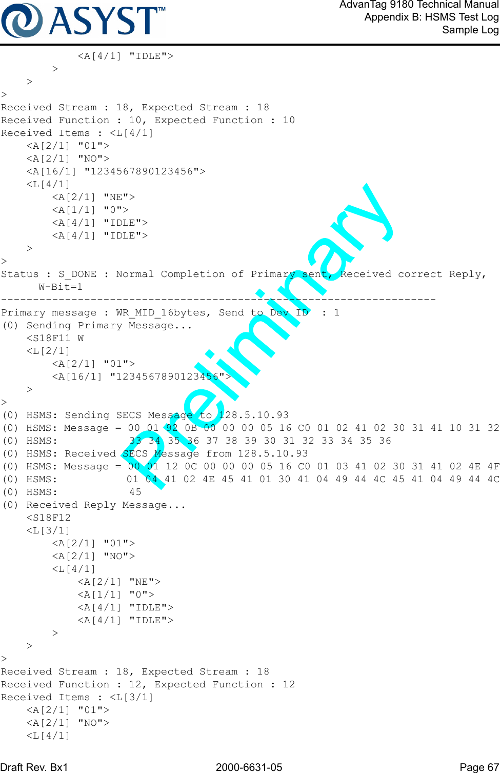 Draft Rev. Bx1 2000-6631-05 Page 67AdvanTag 9180 Technical ManualAppendix B: HSMS Test LogSample Log            &lt;A[4/1] &quot;IDLE&quot;&gt;        &gt;    &gt;&gt;Received Stream : 18, Expected Stream : 18Received Function : 10, Expected Function : 10Received Items : &lt;L[4/1]    &lt;A[2/1] &quot;01&quot;&gt;    &lt;A[2/1] &quot;NO&quot;&gt;    &lt;A[16/1] &quot;1234567890123456&quot;&gt;    &lt;L[4/1]        &lt;A[2/1] &quot;NE&quot;&gt;        &lt;A[1/1] &quot;0&quot;&gt;        &lt;A[4/1] &quot;IDLE&quot;&gt;        &lt;A[4/1] &quot;IDLE&quot;&gt;    &gt;&gt;Status : S_DONE : Normal Completion of Primary sent, Received correct Reply, W-Bit=1--------------------------------------------------------------------Primary message : WR_MID_16bytes, Send to Dev ID  : 1(0) Sending Primary Message...    &lt;S18F11 W    &lt;L[2/1]        &lt;A[2/1] &quot;01&quot;&gt;        &lt;A[16/1] &quot;1234567890123456&quot;&gt;    &gt;&gt;(0) HSMS: Sending SECS Message to 128.5.10.93(0) HSMS: Message = 00 01 92 0B 00 00 00 05 16 C0 01 02 41 02 30 31 41 10 31 32(0) HSMS:           33 34 35 36 37 38 39 30 31 32 33 34 35 36(0) HSMS: Received SECS Message from 128.5.10.93(0) HSMS: Message = 00 01 12 0C 00 00 00 05 16 C0 01 03 41 02 30 31 41 02 4E 4F(0) HSMS:           01 04 41 02 4E 45 41 01 30 41 04 49 44 4C 45 41 04 49 44 4C(0) HSMS:           45(0) Received Reply Message...    &lt;S18F12    &lt;L[3/1]        &lt;A[2/1] &quot;01&quot;&gt;        &lt;A[2/1] &quot;NO&quot;&gt;        &lt;L[4/1]            &lt;A[2/1] &quot;NE&quot;&gt;            &lt;A[1/1] &quot;0&quot;&gt;            &lt;A[4/1] &quot;IDLE&quot;&gt;            &lt;A[4/1] &quot;IDLE&quot;&gt;        &gt;    &gt;&gt;Received Stream : 18, Expected Stream : 18Received Function : 12, Expected Function : 12Received Items : &lt;L[3/1]    &lt;A[2/1] &quot;01&quot;&gt;    &lt;A[2/1] &quot;NO&quot;&gt;    &lt;L[4/1]