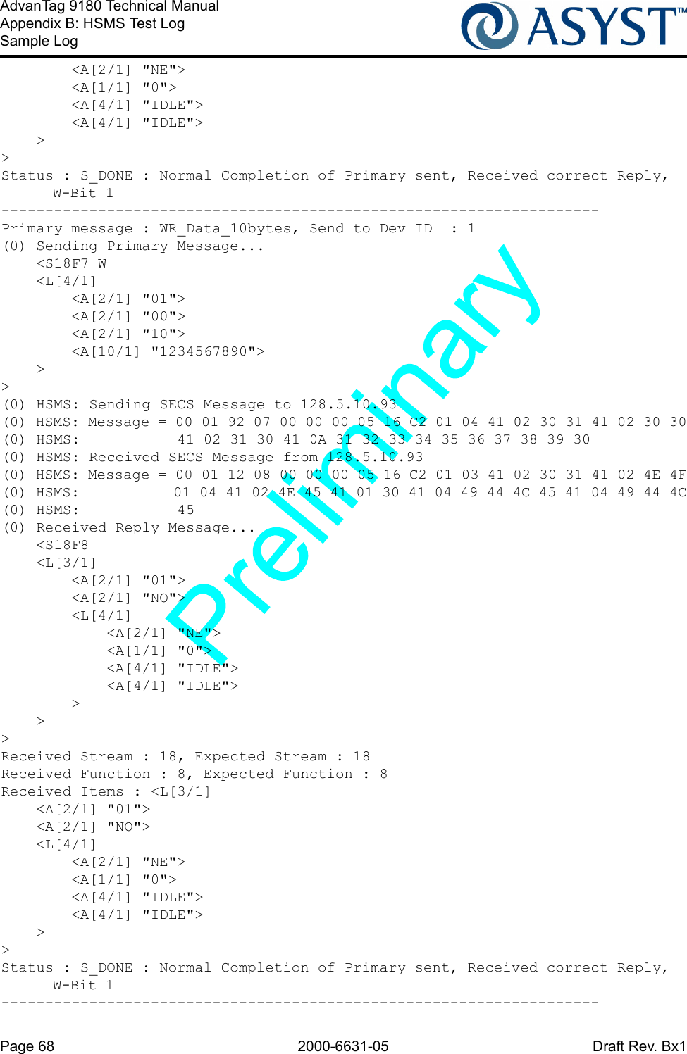 Page 68 2000-6631-05 Draft Rev. Bx1AdvanTag 9180 Technical ManualAppendix B: HSMS Test LogSample Log        &lt;A[2/1] &quot;NE&quot;&gt;        &lt;A[1/1] &quot;0&quot;&gt;        &lt;A[4/1] &quot;IDLE&quot;&gt;        &lt;A[4/1] &quot;IDLE&quot;&gt;    &gt;&gt;Status : S_DONE : Normal Completion of Primary sent, Received correct Reply, W-Bit=1--------------------------------------------------------------------Primary message : WR_Data_10bytes, Send to Dev ID  : 1(0) Sending Primary Message...    &lt;S18F7 W    &lt;L[4/1]        &lt;A[2/1] &quot;01&quot;&gt;        &lt;A[2/1] &quot;00&quot;&gt;        &lt;A[2/1] &quot;10&quot;&gt;        &lt;A[10/1] &quot;1234567890&quot;&gt;    &gt;&gt;(0) HSMS: Sending SECS Message to 128.5.10.93(0) HSMS: Message = 00 01 92 07 00 00 00 05 16 C2 01 04 41 02 30 31 41 02 30 30(0) HSMS:           41 02 31 30 41 0A 31 32 33 34 35 36 37 38 39 30(0) HSMS: Received SECS Message from 128.5.10.93(0) HSMS: Message = 00 01 12 08 00 00 00 05 16 C2 01 03 41 02 30 31 41 02 4E 4F(0) HSMS:           01 04 41 02 4E 45 41 01 30 41 04 49 44 4C 45 41 04 49 44 4C(0) HSMS:           45(0) Received Reply Message...    &lt;S18F8    &lt;L[3/1]        &lt;A[2/1] &quot;01&quot;&gt;        &lt;A[2/1] &quot;NO&quot;&gt;        &lt;L[4/1]            &lt;A[2/1] &quot;NE&quot;&gt;            &lt;A[1/1] &quot;0&quot;&gt;            &lt;A[4/1] &quot;IDLE&quot;&gt;            &lt;A[4/1] &quot;IDLE&quot;&gt;        &gt;    &gt;&gt;Received Stream : 18, Expected Stream : 18Received Function : 8, Expected Function : 8Received Items : &lt;L[3/1]    &lt;A[2/1] &quot;01&quot;&gt;    &lt;A[2/1] &quot;NO&quot;&gt;    &lt;L[4/1]        &lt;A[2/1] &quot;NE&quot;&gt;        &lt;A[1/1] &quot;0&quot;&gt;        &lt;A[4/1] &quot;IDLE&quot;&gt;        &lt;A[4/1] &quot;IDLE&quot;&gt;    &gt;&gt;Status : S_DONE : Normal Completion of Primary sent, Received correct Reply, W-Bit=1--------------------------------------------------------------------