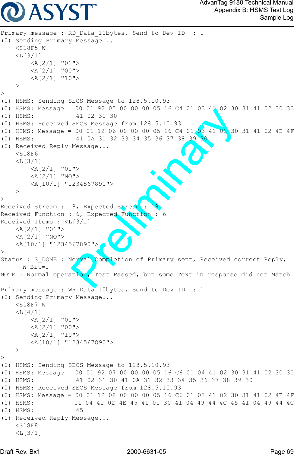 Draft Rev. Bx1 2000-6631-05 Page 69AdvanTag 9180 Technical ManualAppendix B: HSMS Test LogSample LogPrimary message : RD_Data_10bytes, Send to Dev ID  : 1(0) Sending Primary Message...    &lt;S18F5 W    &lt;L[3/1]        &lt;A[2/1] &quot;01&quot;&gt;        &lt;A[2/1] &quot;00&quot;&gt;        &lt;A[2/1] &quot;10&quot;&gt;    &gt;&gt;(0) HSMS: Sending SECS Message to 128.5.10.93(0) HSMS: Message = 00 01 92 05 00 00 00 05 16 C4 01 03 41 02 30 31 41 02 30 30(0) HSMS:           41 02 31 30(0) HSMS: Received SECS Message from 128.5.10.93(0) HSMS: Message = 00 01 12 06 00 00 00 05 16 C4 01 03 41 02 30 31 41 02 4E 4F(0) HSMS:           41 0A 31 32 33 34 35 36 37 38 39 30(0) Received Reply Message...    &lt;S18F6    &lt;L[3/1]        &lt;A[2/1] &quot;01&quot;&gt;        &lt;A[2/1] &quot;NO&quot;&gt;        &lt;A[10/1] &quot;1234567890&quot;&gt;    &gt;&gt;Received Stream : 18, Expected Stream : 18Received Function : 6, Expected Function : 6Received Items : &lt;L[3/1]    &lt;A[2/1] &quot;01&quot;&gt;    &lt;A[2/1] &quot;NO&quot;&gt;    &lt;A[10/1] &quot;1234567890&quot;&gt;&gt;Status : S_DONE : Normal Completion of Primary sent, Received correct Reply, W-Bit=1NOTE : Normal operation, Test Passed, but some Text in response did not Match.--------------------------------------------------------------------Primary message : WR_Data_10bytes, Send to Dev ID  : 1(0) Sending Primary Message...    &lt;S18F7 W    &lt;L[4/1]        &lt;A[2/1] &quot;01&quot;&gt;        &lt;A[2/1] &quot;00&quot;&gt;        &lt;A[2/1] &quot;10&quot;&gt;        &lt;A[10/1] &quot;1234567890&quot;&gt;    &gt;&gt;(0) HSMS: Sending SECS Message to 128.5.10.93(0) HSMS: Message = 00 01 92 07 00 00 00 05 16 C6 01 04 41 02 30 31 41 02 30 30(0) HSMS:           41 02 31 30 41 0A 31 32 33 34 35 36 37 38 39 30(0) HSMS: Received SECS Message from 128.5.10.93(0) HSMS: Message = 00 01 12 08 00 00 00 05 16 C6 01 03 41 02 30 31 41 02 4E 4F(0) HSMS:           01 04 41 02 4E 45 41 01 30 41 04 49 44 4C 45 41 04 49 44 4C(0) HSMS:           45(0) Received Reply Message...    &lt;S18F8    &lt;L[3/1]