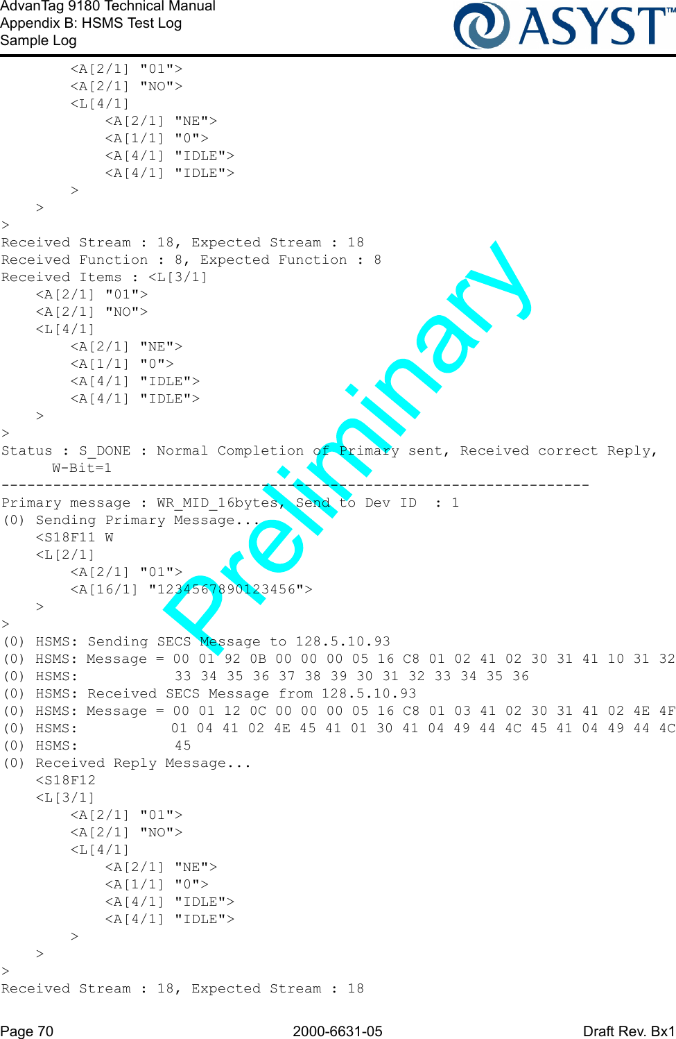 Page 70 2000-6631-05 Draft Rev. Bx1AdvanTag 9180 Technical ManualAppendix B: HSMS Test LogSample Log        &lt;A[2/1] &quot;01&quot;&gt;        &lt;A[2/1] &quot;NO&quot;&gt;        &lt;L[4/1]            &lt;A[2/1] &quot;NE&quot;&gt;            &lt;A[1/1] &quot;0&quot;&gt;            &lt;A[4/1] &quot;IDLE&quot;&gt;            &lt;A[4/1] &quot;IDLE&quot;&gt;        &gt;    &gt;&gt;Received Stream : 18, Expected Stream : 18Received Function : 8, Expected Function : 8Received Items : &lt;L[3/1]    &lt;A[2/1] &quot;01&quot;&gt;    &lt;A[2/1] &quot;NO&quot;&gt;    &lt;L[4/1]        &lt;A[2/1] &quot;NE&quot;&gt;        &lt;A[1/1] &quot;0&quot;&gt;        &lt;A[4/1] &quot;IDLE&quot;&gt;        &lt;A[4/1] &quot;IDLE&quot;&gt;    &gt;&gt;Status : S_DONE : Normal Completion of Primary sent, Received correct Reply, W-Bit=1--------------------------------------------------------------------Primary message : WR_MID_16bytes, Send to Dev ID  : 1(0) Sending Primary Message...    &lt;S18F11 W    &lt;L[2/1]        &lt;A[2/1] &quot;01&quot;&gt;        &lt;A[16/1] &quot;1234567890123456&quot;&gt;    &gt;&gt;(0) HSMS: Sending SECS Message to 128.5.10.93(0) HSMS: Message = 00 01 92 0B 00 00 00 05 16 C8 01 02 41 02 30 31 41 10 31 32(0) HSMS:           33 34 35 36 37 38 39 30 31 32 33 34 35 36(0) HSMS: Received SECS Message from 128.5.10.93(0) HSMS: Message = 00 01 12 0C 00 00 00 05 16 C8 01 03 41 02 30 31 41 02 4E 4F(0) HSMS:           01 04 41 02 4E 45 41 01 30 41 04 49 44 4C 45 41 04 49 44 4C(0) HSMS:           45(0) Received Reply Message...    &lt;S18F12    &lt;L[3/1]        &lt;A[2/1] &quot;01&quot;&gt;        &lt;A[2/1] &quot;NO&quot;&gt;        &lt;L[4/1]            &lt;A[2/1] &quot;NE&quot;&gt;            &lt;A[1/1] &quot;0&quot;&gt;            &lt;A[4/1] &quot;IDLE&quot;&gt;            &lt;A[4/1] &quot;IDLE&quot;&gt;        &gt;    &gt;&gt;Received Stream : 18, Expected Stream : 18