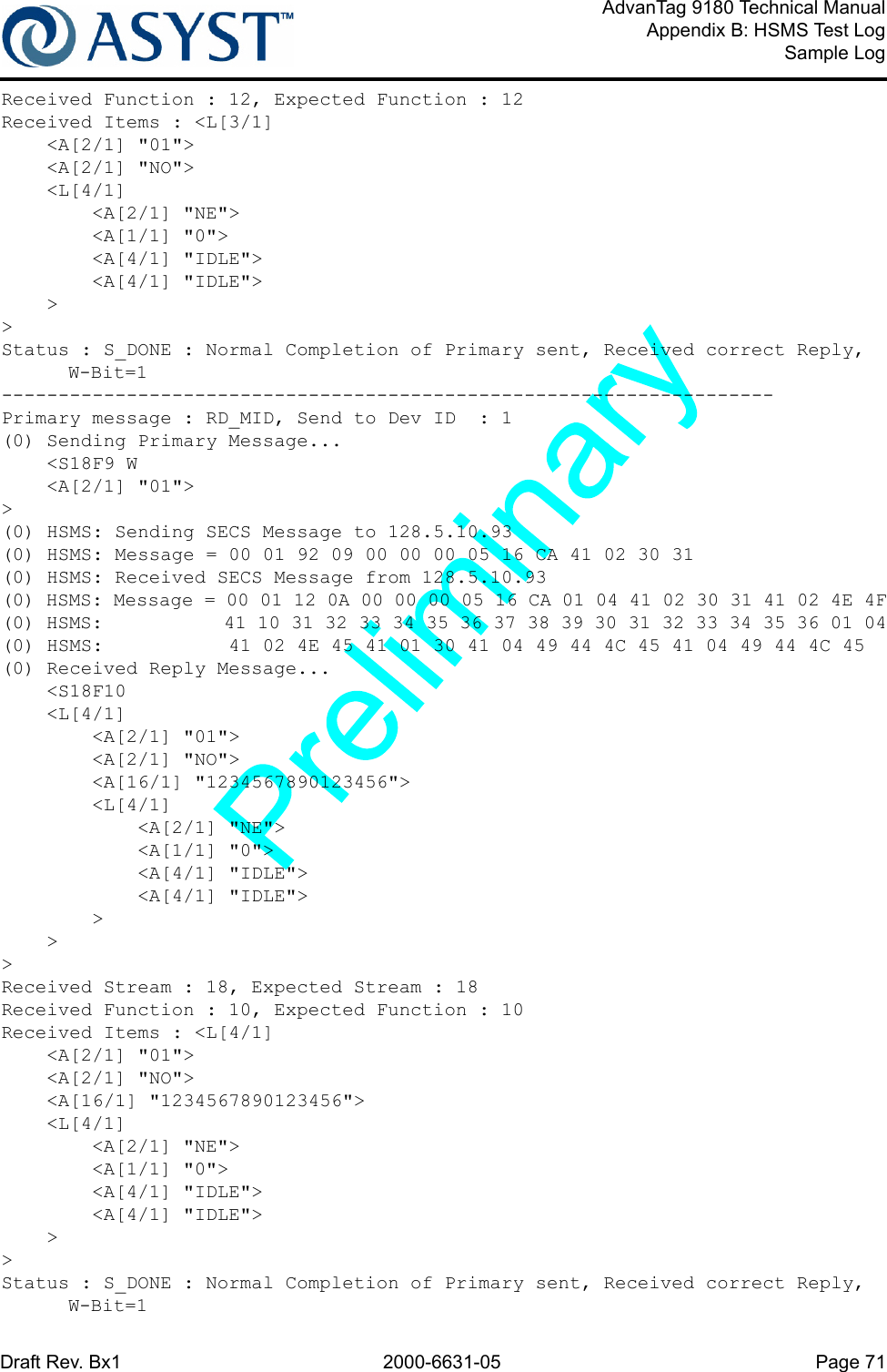 Draft Rev. Bx1 2000-6631-05 Page 71AdvanTag 9180 Technical ManualAppendix B: HSMS Test LogSample LogReceived Function : 12, Expected Function : 12Received Items : &lt;L[3/1]    &lt;A[2/1] &quot;01&quot;&gt;    &lt;A[2/1] &quot;NO&quot;&gt;    &lt;L[4/1]        &lt;A[2/1] &quot;NE&quot;&gt;        &lt;A[1/1] &quot;0&quot;&gt;        &lt;A[4/1] &quot;IDLE&quot;&gt;        &lt;A[4/1] &quot;IDLE&quot;&gt;    &gt;&gt;Status : S_DONE : Normal Completion of Primary sent, Received correct Reply, W-Bit=1--------------------------------------------------------------------Primary message : RD_MID, Send to Dev ID  : 1(0) Sending Primary Message...    &lt;S18F9 W    &lt;A[2/1] &quot;01&quot;&gt;&gt;(0) HSMS: Sending SECS Message to 128.5.10.93(0) HSMS: Message = 00 01 92 09 00 00 00 05 16 CA 41 02 30 31(0) HSMS: Received SECS Message from 128.5.10.93(0) HSMS: Message = 00 01 12 0A 00 00 00 05 16 CA 01 04 41 02 30 31 41 02 4E 4F(0) HSMS:           41 10 31 32 33 34 35 36 37 38 39 30 31 32 33 34 35 36 01 04(0) HSMS:           41 02 4E 45 41 01 30 41 04 49 44 4C 45 41 04 49 44 4C 45(0) Received Reply Message...    &lt;S18F10    &lt;L[4/1]        &lt;A[2/1] &quot;01&quot;&gt;        &lt;A[2/1] &quot;NO&quot;&gt;        &lt;A[16/1] &quot;1234567890123456&quot;&gt;        &lt;L[4/1]            &lt;A[2/1] &quot;NE&quot;&gt;            &lt;A[1/1] &quot;0&quot;&gt;            &lt;A[4/1] &quot;IDLE&quot;&gt;            &lt;A[4/1] &quot;IDLE&quot;&gt;        &gt;    &gt;&gt;Received Stream : 18, Expected Stream : 18Received Function : 10, Expected Function : 10Received Items : &lt;L[4/1]    &lt;A[2/1] &quot;01&quot;&gt;    &lt;A[2/1] &quot;NO&quot;&gt;    &lt;A[16/1] &quot;1234567890123456&quot;&gt;    &lt;L[4/1]        &lt;A[2/1] &quot;NE&quot;&gt;        &lt;A[1/1] &quot;0&quot;&gt;        &lt;A[4/1] &quot;IDLE&quot;&gt;        &lt;A[4/1] &quot;IDLE&quot;&gt;    &gt;&gt;Status : S_DONE : Normal Completion of Primary sent, Received correct Reply, W-Bit=1