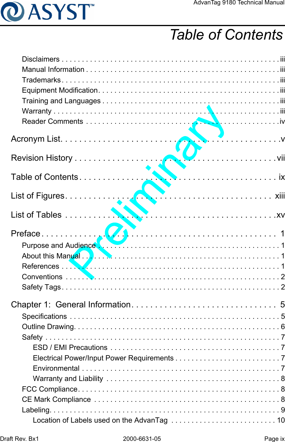 Draft Rev. Bx1 2000-6631-05 Page ixAdvanTag 9180 Technical ManualTable of ContentsDisclaimers . . . . . . . . . . . . . . . . . . . . . . . . . . . . . . . . . . . . . . . . . . . . . . . . . . . . . . iiiManual Information . . . . . . . . . . . . . . . . . . . . . . . . . . . . . . . . . . . . . . . . . . . . . . . . iiiTrademarks . . . . . . . . . . . . . . . . . . . . . . . . . . . . . . . . . . . . . . . . . . . . . . . . . . . . . . iiiEquipment Modification. . . . . . . . . . . . . . . . . . . . . . . . . . . . . . . . . . . . . . . . . . . . . iiiTraining and Languages . . . . . . . . . . . . . . . . . . . . . . . . . . . . . . . . . . . . . . . . . . . . iiiWarranty . . . . . . . . . . . . . . . . . . . . . . . . . . . . . . . . . . . . . . . . . . . . . . . . . . . . . . . . iiiReader Comments . . . . . . . . . . . . . . . . . . . . . . . . . . . . . . . . . . . . . . . . . . . . . . . .ivAcronym List. . . . . . . . . . . . . . . . . . . . . . . . . . . . . . . . . . . . . . . . . . . . . . .vRevision History . . . . . . . . . . . . . . . . . . . . . . . . . . . . . . . . . . . . . . . . . . .viiTable of Contents . . . . . . . . . . . . . . . . . . . . . . . . . . . . . . . . . . . . . . . . . . ixList of Figures. . . . . . . . . . . . . . . . . . . . . . . . . . . . . . . . . . . . . . . . . . . .  xiiiList of Tables  . . . . . . . . . . . . . . . . . . . . . . . . . . . . . . . . . . . . . . . . . . . . .xvPreface . . . . . . . . . . . . . . . . . . . . . . . . . . . . . . . . . . . . . . . . . . . . . . . . . .  1Purpose and Audience . . . . . . . . . . . . . . . . . . . . . . . . . . . . . . . . . . . . . . . . . . . . . 1About this Manual . . . . . . . . . . . . . . . . . . . . . . . . . . . . . . . . . . . . . . . . . . . . . . . . . 1References . . . . . . . . . . . . . . . . . . . . . . . . . . . . . . . . . . . . . . . . . . . . . . . . . . . . . . 1Conventions  . . . . . . . . . . . . . . . . . . . . . . . . . . . . . . . . . . . . . . . . . . . . . . . . . . . . . 2Safety Tags. . . . . . . . . . . . . . . . . . . . . . . . . . . . . . . . . . . . . . . . . . . . . . . . . . . . . . 2Chapter 1:  General Information. . . . . . . . . . . . . . . . . . . . . . . . . . . . . . .  5Specifications . . . . . . . . . . . . . . . . . . . . . . . . . . . . . . . . . . . . . . . . . . . . . . . . . . . . 5Outline Drawing. . . . . . . . . . . . . . . . . . . . . . . . . . . . . . . . . . . . . . . . . . . . . . . . . . . 6Safety . . . . . . . . . . . . . . . . . . . . . . . . . . . . . . . . . . . . . . . . . . . . . . . . . . . . . . . . . . 7ESD / EMI Precautions . . . . . . . . . . . . . . . . . . . . . . . . . . . . . . . . . . . . . . . . . . 7Electrical Power/Input Power Requirements . . . . . . . . . . . . . . . . . . . . . . . . . . 7Environmental . . . . . . . . . . . . . . . . . . . . . . . . . . . . . . . . . . . . . . . . . . . . . . . . . 7Warranty and Liability  . . . . . . . . . . . . . . . . . . . . . . . . . . . . . . . . . . . . . . . . . . . 8FCC Compliance. . . . . . . . . . . . . . . . . . . . . . . . . . . . . . . . . . . . . . . . . . . . . . . . . . 8CE Mark Compliance  . . . . . . . . . . . . . . . . . . . . . . . . . . . . . . . . . . . . . . . . . . . . . . 8Labeling. . . . . . . . . . . . . . . . . . . . . . . . . . . . . . . . . . . . . . . . . . . . . . . . . . . . . . . . . 9Location of Labels used on the AdvanTag  . . . . . . . . . . . . . . . . . . . . . . . . . . 10