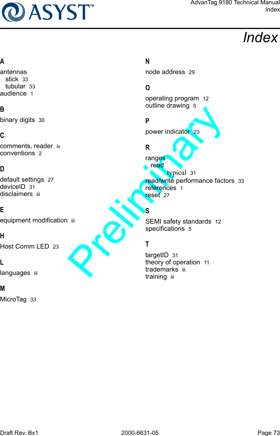 Draft Rev. Bx1 2000-6631-05 Page 73AdvanTag 9180 Technical ManualIndexIndexAantennasstick  33tubular  33audience  1Bbinary digits  30Ccomments, reader  ivconventions  2Ddefault settings  27deviceID  31disclaimers  iiiEequipment modification  iiiHHost Comm LED  23Llanguages  iiiMMicroTag  33Nnode address  29Ooperating program  12outline drawing  5Ppower indicator  23Rrangesreadtypical  31read/write performance factors  33references  1reset  27SSEMI safety standards  12specifications  5TtargetID  31theory of operation  11trademarks  iiitraining  iii