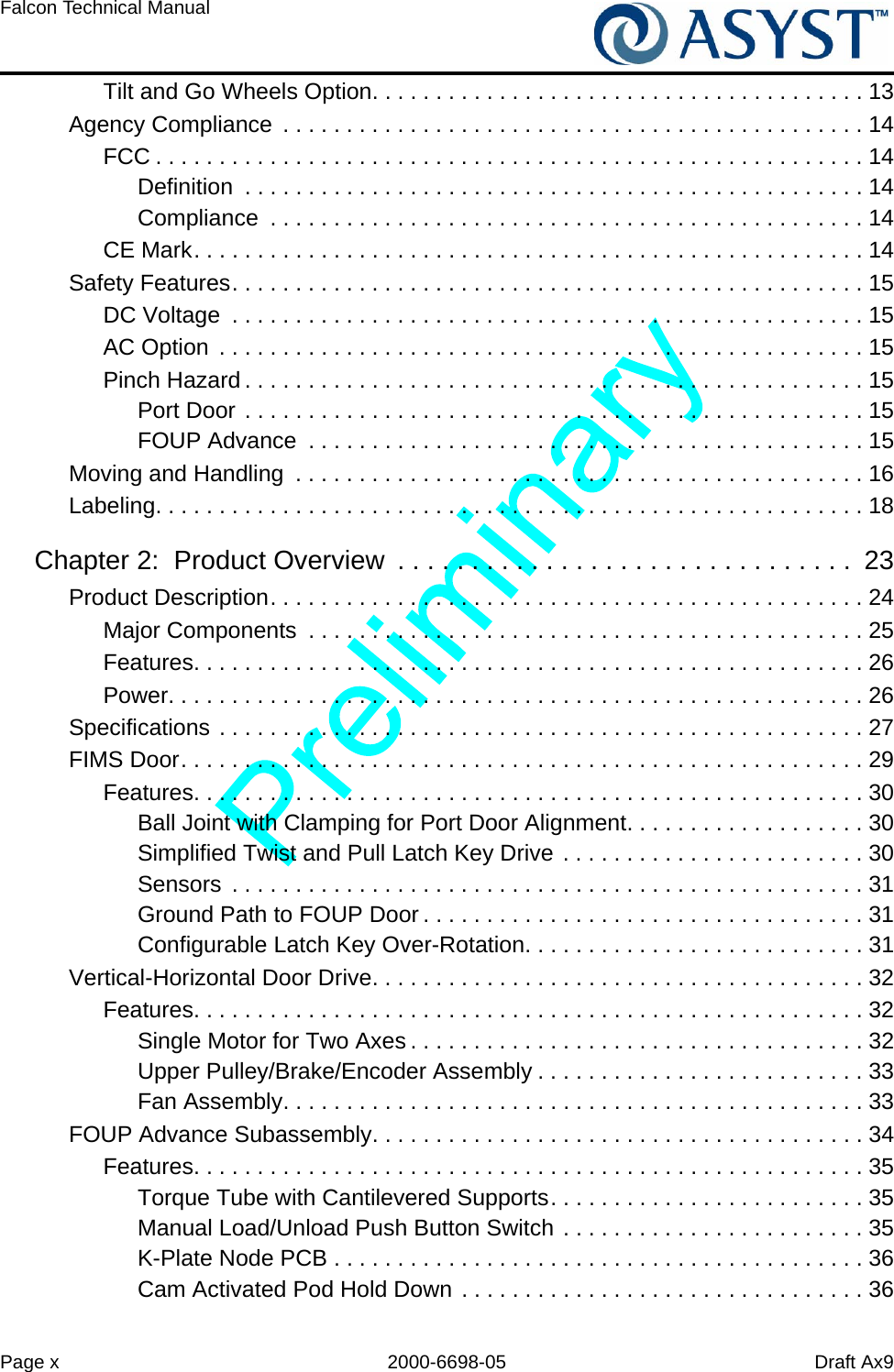 Page x 2000-6698-05 Draft Ax9Falcon Technical Manual Tilt and Go Wheels Option. . . . . . . . . . . . . . . . . . . . . . . . . . . . . . . . . . . . . . . 13Agency Compliance  . . . . . . . . . . . . . . . . . . . . . . . . . . . . . . . . . . . . . . . . . . . . . . 14FCC . . . . . . . . . . . . . . . . . . . . . . . . . . . . . . . . . . . . . . . . . . . . . . . . . . . . . . . . 14Definition  . . . . . . . . . . . . . . . . . . . . . . . . . . . . . . . . . . . . . . . . . . . . . . . . . 14Compliance  . . . . . . . . . . . . . . . . . . . . . . . . . . . . . . . . . . . . . . . . . . . . . . . 14CE Mark. . . . . . . . . . . . . . . . . . . . . . . . . . . . . . . . . . . . . . . . . . . . . . . . . . . . . 14Safety Features. . . . . . . . . . . . . . . . . . . . . . . . . . . . . . . . . . . . . . . . . . . . . . . . . . 15DC Voltage  . . . . . . . . . . . . . . . . . . . . . . . . . . . . . . . . . . . . . . . . . . . . . . . . . . 15AC Option  . . . . . . . . . . . . . . . . . . . . . . . . . . . . . . . . . . . . . . . . . . . . . . . . . . . 15Pinch Hazard . . . . . . . . . . . . . . . . . . . . . . . . . . . . . . . . . . . . . . . . . . . . . . . . . 15Port Door . . . . . . . . . . . . . . . . . . . . . . . . . . . . . . . . . . . . . . . . . . . . . . . . . 15FOUP Advance  . . . . . . . . . . . . . . . . . . . . . . . . . . . . . . . . . . . . . . . . . . . . 15Moving and Handling  . . . . . . . . . . . . . . . . . . . . . . . . . . . . . . . . . . . . . . . . . . . . . 16Labeling. . . . . . . . . . . . . . . . . . . . . . . . . . . . . . . . . . . . . . . . . . . . . . . . . . . . . . . . 18Chapter 2:  Product Overview  . . . . . . . . . . . . . . . . . . . . . . . . . . . . . . .  23Product Description. . . . . . . . . . . . . . . . . . . . . . . . . . . . . . . . . . . . . . . . . . . . . . . 24Major Components  . . . . . . . . . . . . . . . . . . . . . . . . . . . . . . . . . . . . . . . . . . . . 25Features. . . . . . . . . . . . . . . . . . . . . . . . . . . . . . . . . . . . . . . . . . . . . . . . . . . . . 26Power. . . . . . . . . . . . . . . . . . . . . . . . . . . . . . . . . . . . . . . . . . . . . . . . . . . . . . . 26Specifications . . . . . . . . . . . . . . . . . . . . . . . . . . . . . . . . . . . . . . . . . . . . . . . . . . . 27FIMS Door. . . . . . . . . . . . . . . . . . . . . . . . . . . . . . . . . . . . . . . . . . . . . . . . . . . . . . 29Features. . . . . . . . . . . . . . . . . . . . . . . . . . . . . . . . . . . . . . . . . . . . . . . . . . . . . 30Ball Joint with Clamping for Port Door Alignment. . . . . . . . . . . . . . . . . . . 30Simplified Twist and Pull Latch Key Drive . . . . . . . . . . . . . . . . . . . . . . . . 30Sensors  . . . . . . . . . . . . . . . . . . . . . . . . . . . . . . . . . . . . . . . . . . . . . . . . . . 31Ground Path to FOUP Door . . . . . . . . . . . . . . . . . . . . . . . . . . . . . . . . . . . 31Configurable Latch Key Over-Rotation. . . . . . . . . . . . . . . . . . . . . . . . . . . 31Vertical-Horizontal Door Drive. . . . . . . . . . . . . . . . . . . . . . . . . . . . . . . . . . . . . . . 32Features. . . . . . . . . . . . . . . . . . . . . . . . . . . . . . . . . . . . . . . . . . . . . . . . . . . . . 32Single Motor for Two Axes . . . . . . . . . . . . . . . . . . . . . . . . . . . . . . . . . . . . 32Upper Pulley/Brake/Encoder Assembly . . . . . . . . . . . . . . . . . . . . . . . . . . 33Fan Assembly. . . . . . . . . . . . . . . . . . . . . . . . . . . . . . . . . . . . . . . . . . . . . . 33FOUP Advance Subassembly. . . . . . . . . . . . . . . . . . . . . . . . . . . . . . . . . . . . . . . 34Features. . . . . . . . . . . . . . . . . . . . . . . . . . . . . . . . . . . . . . . . . . . . . . . . . . . . . 35Torque Tube with Cantilevered Supports. . . . . . . . . . . . . . . . . . . . . . . . . 35Manual Load/Unload Push Button Switch . . . . . . . . . . . . . . . . . . . . . . . . 35K-Plate Node PCB . . . . . . . . . . . . . . . . . . . . . . . . . . . . . . . . . . . . . . . . . . 36Cam Activated Pod Hold Down . . . . . . . . . . . . . . . . . . . . . . . . . . . . . . . . 36