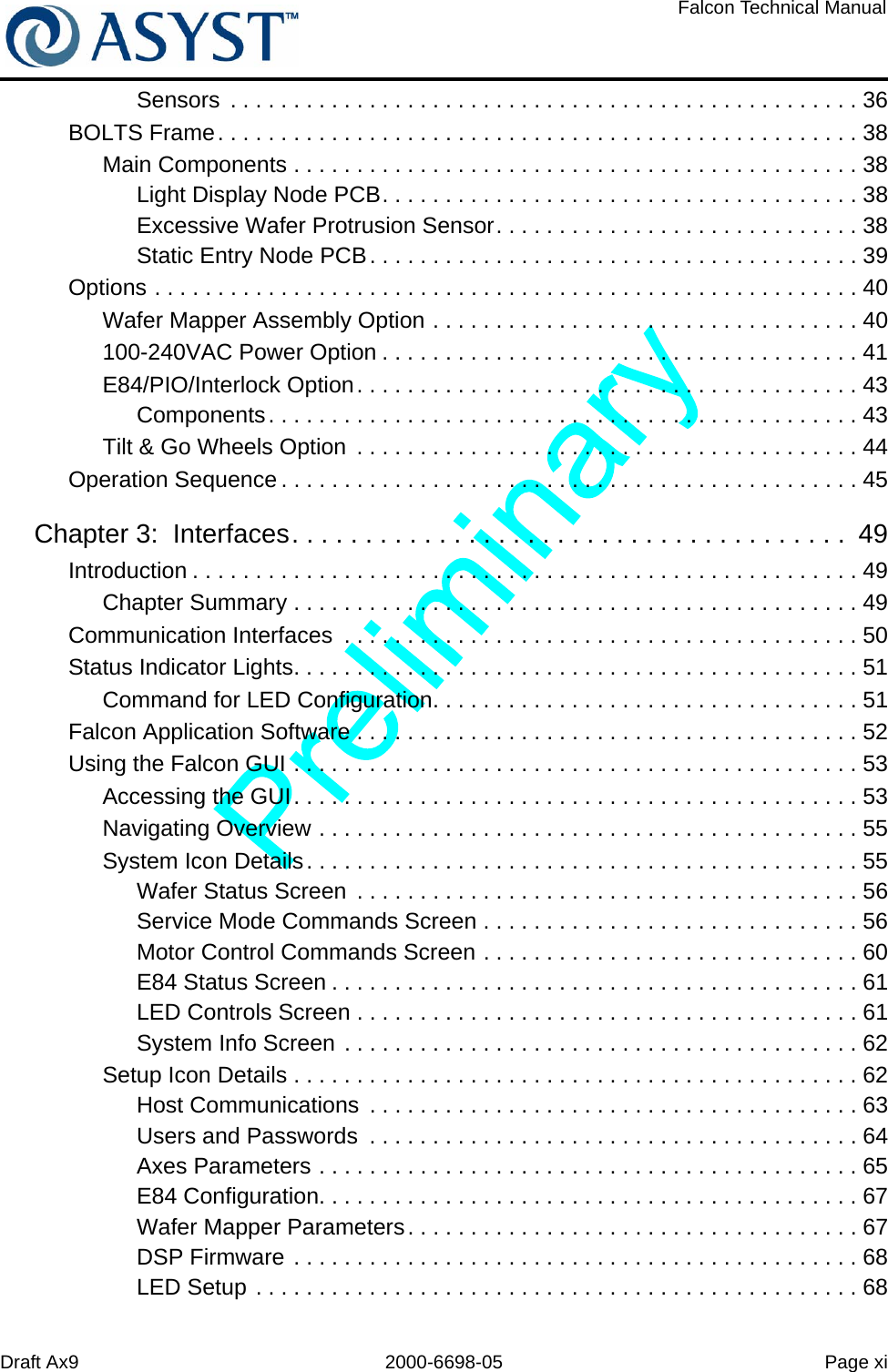 Draft Ax9 2000-6698-05 Page xiFalcon Technical ManualSensors  . . . . . . . . . . . . . . . . . . . . . . . . . . . . . . . . . . . . . . . . . . . . . . . . . . 36BOLTS Frame. . . . . . . . . . . . . . . . . . . . . . . . . . . . . . . . . . . . . . . . . . . . . . . . . . . 38Main Components . . . . . . . . . . . . . . . . . . . . . . . . . . . . . . . . . . . . . . . . . . . . . 38Light Display Node PCB. . . . . . . . . . . . . . . . . . . . . . . . . . . . . . . . . . . . . . 38Excessive Wafer Protrusion Sensor. . . . . . . . . . . . . . . . . . . . . . . . . . . . . 38Static Entry Node PCB. . . . . . . . . . . . . . . . . . . . . . . . . . . . . . . . . . . . . . . 39Options . . . . . . . . . . . . . . . . . . . . . . . . . . . . . . . . . . . . . . . . . . . . . . . . . . . . . . . . 40Wafer Mapper Assembly Option . . . . . . . . . . . . . . . . . . . . . . . . . . . . . . . . . . 40100-240VAC Power Option . . . . . . . . . . . . . . . . . . . . . . . . . . . . . . . . . . . . . . 41E84/PIO/Interlock Option. . . . . . . . . . . . . . . . . . . . . . . . . . . . . . . . . . . . . . . . 43Components. . . . . . . . . . . . . . . . . . . . . . . . . . . . . . . . . . . . . . . . . . . . . . . 43Tilt &amp; Go Wheels Option  . . . . . . . . . . . . . . . . . . . . . . . . . . . . . . . . . . . . . . . . 44Operation Sequence . . . . . . . . . . . . . . . . . . . . . . . . . . . . . . . . . . . . . . . . . . . . . . 45Chapter 3:  Interfaces. . . . . . . . . . . . . . . . . . . . . . . . . . . . . . . . . . . . . .  49Introduction . . . . . . . . . . . . . . . . . . . . . . . . . . . . . . . . . . . . . . . . . . . . . . . . . . . . . 49Chapter Summary . . . . . . . . . . . . . . . . . . . . . . . . . . . . . . . . . . . . . . . . . . . . . 49Communication Interfaces  . . . . . . . . . . . . . . . . . . . . . . . . . . . . . . . . . . . . . . . . . 50Status Indicator Lights. . . . . . . . . . . . . . . . . . . . . . . . . . . . . . . . . . . . . . . . . . . . . 51Command for LED Configuration. . . . . . . . . . . . . . . . . . . . . . . . . . . . . . . . . . 51Falcon Application Software . . . . . . . . . . . . . . . . . . . . . . . . . . . . . . . . . . . . . . . . 52Using the Falcon GUI . . . . . . . . . . . . . . . . . . . . . . . . . . . . . . . . . . . . . . . . . . . . . 53Accessing the GUI. . . . . . . . . . . . . . . . . . . . . . . . . . . . . . . . . . . . . . . . . . . . . 53Navigating Overview . . . . . . . . . . . . . . . . . . . . . . . . . . . . . . . . . . . . . . . . . . . 55System Icon Details. . . . . . . . . . . . . . . . . . . . . . . . . . . . . . . . . . . . . . . . . . . . 55Wafer Status Screen  . . . . . . . . . . . . . . . . . . . . . . . . . . . . . . . . . . . . . . . . 56Service Mode Commands Screen . . . . . . . . . . . . . . . . . . . . . . . . . . . . . . 56Motor Control Commands Screen . . . . . . . . . . . . . . . . . . . . . . . . . . . . . . 60E84 Status Screen . . . . . . . . . . . . . . . . . . . . . . . . . . . . . . . . . . . . . . . . . . 61LED Controls Screen . . . . . . . . . . . . . . . . . . . . . . . . . . . . . . . . . . . . . . . . 61System Info Screen . . . . . . . . . . . . . . . . . . . . . . . . . . . . . . . . . . . . . . . . . 62Setup Icon Details . . . . . . . . . . . . . . . . . . . . . . . . . . . . . . . . . . . . . . . . . . . . . 62Host Communications  . . . . . . . . . . . . . . . . . . . . . . . . . . . . . . . . . . . . . . . 63Users and Passwords  . . . . . . . . . . . . . . . . . . . . . . . . . . . . . . . . . . . . . . . 64Axes Parameters . . . . . . . . . . . . . . . . . . . . . . . . . . . . . . . . . . . . . . . . . . . 65E84 Configuration. . . . . . . . . . . . . . . . . . . . . . . . . . . . . . . . . . . . . . . . . . . 67Wafer Mapper Parameters. . . . . . . . . . . . . . . . . . . . . . . . . . . . . . . . . . . . 67DSP Firmware . . . . . . . . . . . . . . . . . . . . . . . . . . . . . . . . . . . . . . . . . . . . . 68LED Setup . . . . . . . . . . . . . . . . . . . . . . . . . . . . . . . . . . . . . . . . . . . . . . . . 68