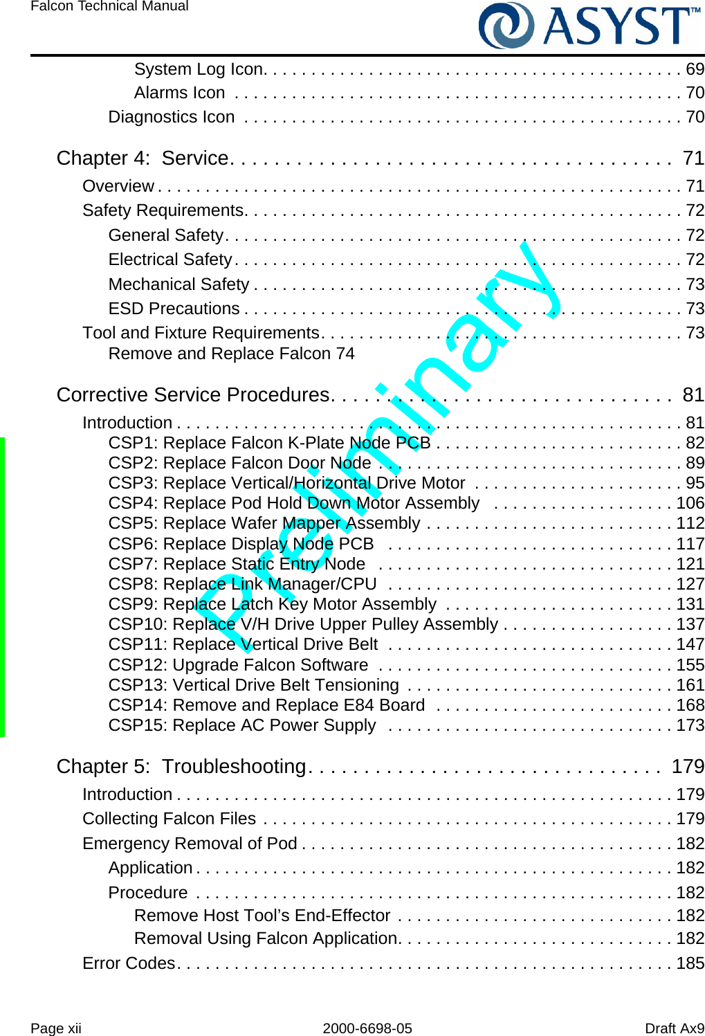 Page xii 2000-6698-05 Draft Ax9Falcon Technical Manual System Log Icon. . . . . . . . . . . . . . . . . . . . . . . . . . . . . . . . . . . . . . . . . . . . 69Alarms Icon  . . . . . . . . . . . . . . . . . . . . . . . . . . . . . . . . . . . . . . . . . . . . . . . 70Diagnostics Icon  . . . . . . . . . . . . . . . . . . . . . . . . . . . . . . . . . . . . . . . . . . . . . . 70Chapter 4:  Service. . . . . . . . . . . . . . . . . . . . . . . . . . . . . . . . . . . . . . . .  71Overview . . . . . . . . . . . . . . . . . . . . . . . . . . . . . . . . . . . . . . . . . . . . . . . . . . . . . . . 71Safety Requirements. . . . . . . . . . . . . . . . . . . . . . . . . . . . . . . . . . . . . . . . . . . . . . 72General Safety. . . . . . . . . . . . . . . . . . . . . . . . . . . . . . . . . . . . . . . . . . . . . . . . 72Electrical Safety. . . . . . . . . . . . . . . . . . . . . . . . . . . . . . . . . . . . . . . . . . . . . . . 72Mechanical Safety . . . . . . . . . . . . . . . . . . . . . . . . . . . . . . . . . . . . . . . . . . . . . 73ESD Precautions . . . . . . . . . . . . . . . . . . . . . . . . . . . . . . . . . . . . . . . . . . . . . . 73Tool and Fixture Requirements. . . . . . . . . . . . . . . . . . . . . . . . . . . . . . . . . . . . . . 73Remove and Replace Falcon 74Corrective Service Procedures. . . . . . . . . . . . . . . . . . . . . . . . . . . . . . .  81Introduction . . . . . . . . . . . . . . . . . . . . . . . . . . . . . . . . . . . . . . . . . . . . . . . . . . . . . 81CSP1: Replace Falcon K-Plate Node PCB . . . . . . . . . . . . . . . . . . . . . . . . . . 82CSP2: Replace Falcon Door Node . . . . . . . . . . . . . . . . . . . . . . . . . . . . . . . . 89CSP3: Replace Vertical/Horizontal Drive Motor  . . . . . . . . . . . . . . . . . . . . . . 95CSP4: Replace Pod Hold Down Motor Assembly   . . . . . . . . . . . . . . . . . . . 106CSP5: Replace Wafer Mapper Assembly . . . . . . . . . . . . . . . . . . . . . . . . . . 112CSP6: Replace Display Node PCB   . . . . . . . . . . . . . . . . . . . . . . . . . . . . . . 117CSP7: Replace Static Entry Node   . . . . . . . . . . . . . . . . . . . . . . . . . . . . . . . 121CSP8: Replace Link Manager/CPU  . . . . . . . . . . . . . . . . . . . . . . . . . . . . . . 127CSP9: Replace Latch Key Motor Assembly  . . . . . . . . . . . . . . . . . . . . . . . . 131CSP10: Replace V/H Drive Upper Pulley Assembly . . . . . . . . . . . . . . . . . . 137CSP11: Replace Vertical Drive Belt  . . . . . . . . . . . . . . . . . . . . . . . . . . . . . . 147CSP12: Upgrade Falcon Software  . . . . . . . . . . . . . . . . . . . . . . . . . . . . . . . 155CSP13: Vertical Drive Belt Tensioning  . . . . . . . . . . . . . . . . . . . . . . . . . . . . 161CSP14: Remove and Replace E84 Board  . . . . . . . . . . . . . . . . . . . . . . . . . 168CSP15: Replace AC Power Supply  . . . . . . . . . . . . . . . . . . . . . . . . . . . . . . 173Chapter 5:  Troubleshooting. . . . . . . . . . . . . . . . . . . . . . . . . . . . . . . .  179Introduction . . . . . . . . . . . . . . . . . . . . . . . . . . . . . . . . . . . . . . . . . . . . . . . . . . . . 179Collecting Falcon Files . . . . . . . . . . . . . . . . . . . . . . . . . . . . . . . . . . . . . . . . . . . 179Emergency Removal of Pod . . . . . . . . . . . . . . . . . . . . . . . . . . . . . . . . . . . . . . . 182Application . . . . . . . . . . . . . . . . . . . . . . . . . . . . . . . . . . . . . . . . . . . . . . . . . . 182Procedure  . . . . . . . . . . . . . . . . . . . . . . . . . . . . . . . . . . . . . . . . . . . . . . . . . . 182Remove Host Tool’s End-Effector . . . . . . . . . . . . . . . . . . . . . . . . . . . . . 182Removal Using Falcon Application. . . . . . . . . . . . . . . . . . . . . . . . . . . . . 182Error Codes. . . . . . . . . . . . . . . . . . . . . . . . . . . . . . . . . . . . . . . . . . . . . . . . . . . . 185