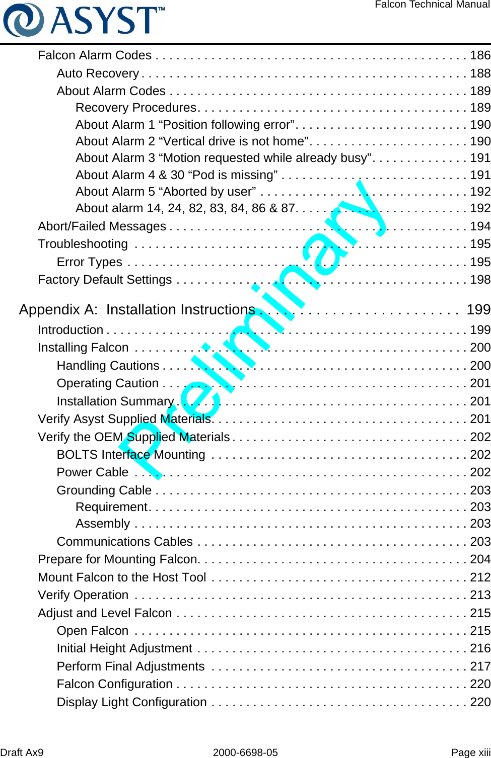 Draft Ax9 2000-6698-05 Page xiiiFalcon Technical ManualFalcon Alarm Codes . . . . . . . . . . . . . . . . . . . . . . . . . . . . . . . . . . . . . . . . . . . . . 186Auto Recovery . . . . . . . . . . . . . . . . . . . . . . . . . . . . . . . . . . . . . . . . . . . . . . . 188About Alarm Codes . . . . . . . . . . . . . . . . . . . . . . . . . . . . . . . . . . . . . . . . . . . 189Recovery Procedures. . . . . . . . . . . . . . . . . . . . . . . . . . . . . . . . . . . . . . . 189About Alarm 1 “Position following error”. . . . . . . . . . . . . . . . . . . . . . . . . 190About Alarm 2 “Vertical drive is not home”. . . . . . . . . . . . . . . . . . . . . . . 190About Alarm 3 “Motion requested while already busy”. . . . . . . . . . . . . . 191About Alarm 4 &amp; 30 “Pod is missing” . . . . . . . . . . . . . . . . . . . . . . . . . . . 191About Alarm 5 “Aborted by user” . . . . . . . . . . . . . . . . . . . . . . . . . . . . . . 192About alarm 14, 24, 82, 83, 84, 86 &amp; 87. . . . . . . . . . . . . . . . . . . . . . . . . 192Abort/Failed Messages . . . . . . . . . . . . . . . . . . . . . . . . . . . . . . . . . . . . . . . . . . . 194Troubleshooting  . . . . . . . . . . . . . . . . . . . . . . . . . . . . . . . . . . . . . . . . . . . . . . . . 195Error Types . . . . . . . . . . . . . . . . . . . . . . . . . . . . . . . . . . . . . . . . . . . . . . . . . 195Factory Default Settings . . . . . . . . . . . . . . . . . . . . . . . . . . . . . . . . . . . . . . . . . . 198Appendix A:  Installation Instructions . . . . . . . . . . . . . . . . . . . . . . . . .  199Introduction . . . . . . . . . . . . . . . . . . . . . . . . . . . . . . . . . . . . . . . . . . . . . . . . . . . . 199Installing Falcon  . . . . . . . . . . . . . . . . . . . . . . . . . . . . . . . . . . . . . . . . . . . . . . . . 200Handling Cautions . . . . . . . . . . . . . . . . . . . . . . . . . . . . . . . . . . . . . . . . . . . . 200Operating Caution . . . . . . . . . . . . . . . . . . . . . . . . . . . . . . . . . . . . . . . . . . . . 201Installation Summary . . . . . . . . . . . . . . . . . . . . . . . . . . . . . . . . . . . . . . . . . . 201Verify Asyst Supplied Materials. . . . . . . . . . . . . . . . . . . . . . . . . . . . . . . . . . . . . 201Verify the OEM Supplied Materials . . . . . . . . . . . . . . . . . . . . . . . . . . . . . . . . . . 202BOLTS Interface Mounting  . . . . . . . . . . . . . . . . . . . . . . . . . . . . . . . . . . . . . 202Power Cable  . . . . . . . . . . . . . . . . . . . . . . . . . . . . . . . . . . . . . . . . . . . . . . . . 202Grounding Cable . . . . . . . . . . . . . . . . . . . . . . . . . . . . . . . . . . . . . . . . . . . . . 203Requirement. . . . . . . . . . . . . . . . . . . . . . . . . . . . . . . . . . . . . . . . . . . . . . 203Assembly . . . . . . . . . . . . . . . . . . . . . . . . . . . . . . . . . . . . . . . . . . . . . . . . 203Communications Cables . . . . . . . . . . . . . . . . . . . . . . . . . . . . . . . . . . . . . . . 203Prepare for Mounting Falcon. . . . . . . . . . . . . . . . . . . . . . . . . . . . . . . . . . . . . . . 204Mount Falcon to the Host Tool . . . . . . . . . . . . . . . . . . . . . . . . . . . . . . . . . . . . . 212Verify Operation  . . . . . . . . . . . . . . . . . . . . . . . . . . . . . . . . . . . . . . . . . . . . . . . . 213Adjust and Level Falcon . . . . . . . . . . . . . . . . . . . . . . . . . . . . . . . . . . . . . . . . . . 215Open Falcon  . . . . . . . . . . . . . . . . . . . . . . . . . . . . . . . . . . . . . . . . . . . . . . . . 215Initial Height Adjustment . . . . . . . . . . . . . . . . . . . . . . . . . . . . . . . . . . . . . . . 216Perform Final Adjustments  . . . . . . . . . . . . . . . . . . . . . . . . . . . . . . . . . . . . . 217Falcon Configuration . . . . . . . . . . . . . . . . . . . . . . . . . . . . . . . . . . . . . . . . . . 220Display Light Configuration . . . . . . . . . . . . . . . . . . . . . . . . . . . . . . . . . . . . . 220